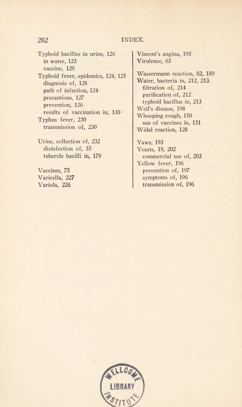 Typhoid bacillus in urine, 126 in water, 123 vaccine, 129 Typhoid fever, epidemics, 124, 125 diagnosis of, 128 path of infection, 124 precautions, 127 prevention, 126 results of vaccination in, 130 Typhus fever, 230 transmission of, 230 Urine, collection of, 232 disinfection of, 55 tubercle bacilli in, 179 Vaccines, 75 Varicella, 227 Variola, 226 Vincent’s angina, 195 Virulence, 65 Wassermann reaction, 82, 189 Water, bacteria in, 212, 213 filtration of, 214 purification of, 212 typhoid bacillus in, 213 Weil’s disease, 198 Whooping cough, 150 use of vaccines in, 151 Widal reaction, 128 Yaws, 193 Yeasts, 19, 202 commercial use of, 203 Yellow fever, 196 prevention of, 197 symptoms of, 196 transmission of, 196