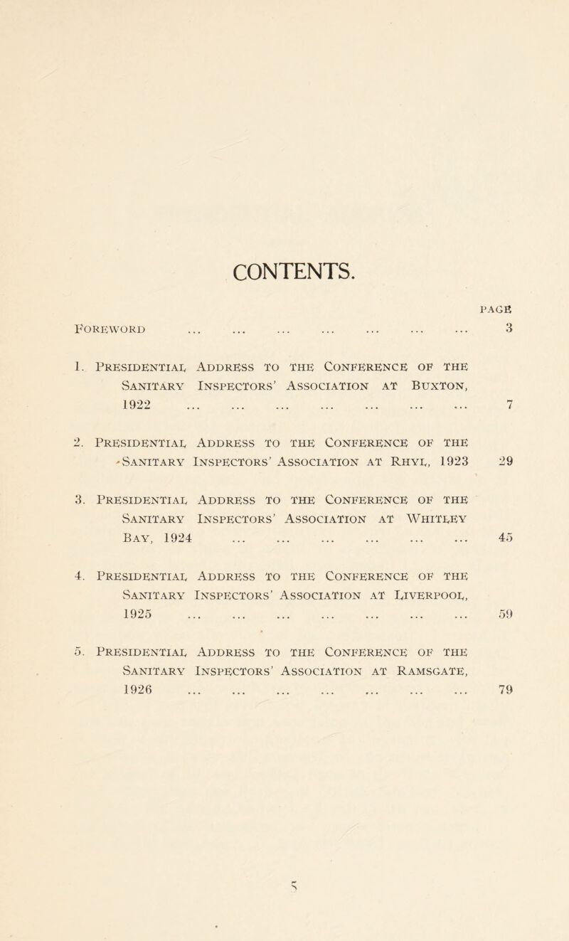 CONTENTS. Foreword 1. Presidential Address to the Conference of the Sanitary Inspectors’ Association at Buxton, 1922 2. Presidential Address to the Conference of the 'Sanitary Inspectors’ Association at Rhyl, 1923 3. Presidential Address to the Conference of the Sanitary Inspectors’ Association at Whitley Bay, 1924 4. Presidential Address to the Conference of the Sanitary Inspectors’ Association at Liverpool, 1925 5. Presidential Address to the Conference of the Sanitary Inspectors’ Association at Ramsgate, 1926 PAGE 3 7 29 45 59 79