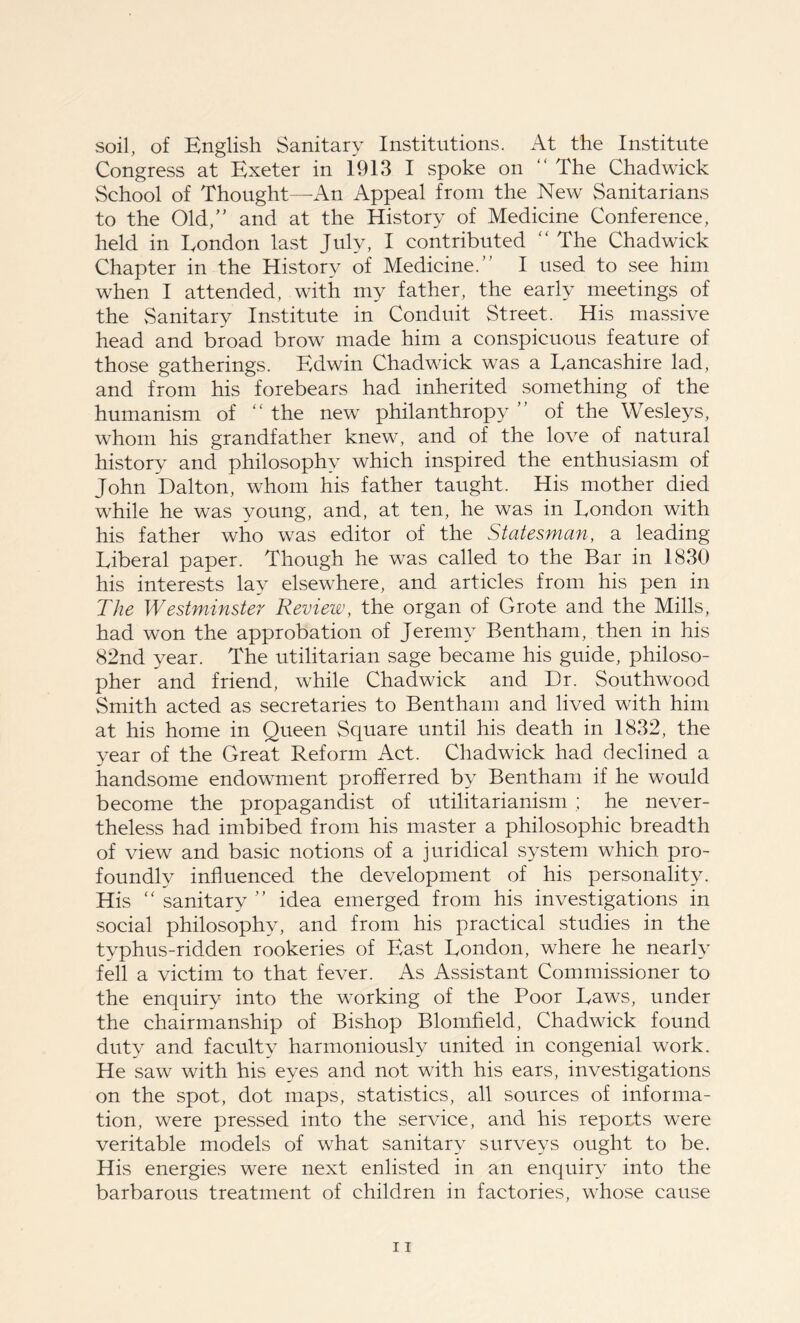 soil, of English Sanitary Institutions. At the Institute Congress at Exeter in 1913 I spoke on “ The Chadwick School of Thought—An Appeal from the New Sanitarians to the Old,” and at the History of Medicine Conference, held in London last July, I contributed “ The Chadwick Chapter in the History of Medicine.” I used to see him when I attended, with my father, the early meetings of the Sanitary Institute in Conduit Street. His massive head and broad brow made him a conspicuous feature of those gatherings. Edwin Chadwick was a Lancashire lad, and from his forebears had inherited something of the humanism of “ the new philanthropy ” of the Wesleys, whom his grandfather knew, and of the love of natural history and philosophy which inspired the enthusiasm of John Dalton, whom his father taught. His mother died while he was young, and, at ten, he was in London with his father who was editor of the Statesman, a leading Liberal paper. Though he was called to the Bar in 1830 his interests lay elsewhere, and articles from his pen in The Westminster Review, the organ of Grote and the Mills, had won the approbation of Jeremy Bentham, then in his 82nd year. The utilitarian sage became his guide, philoso- pher and friend, while Chadwick and Dr. Southwood Smith acted as secretaries to Bentham and lived with him at his home in Queen Square until his death in 1832, the year of the Great Reform Act. Chadwick had declined a handsome endowment profferred by Bentham if he would become the propagandist of utilitarianism ; he never- theless had imbibed from his master a philosophic breadth of view and basic notions of a juridical system which pro- foundly influenced the development of his personality. His “ sanitary ” idea emerged from his investigations in social philosophy, and from his practical studies in the typhus-ridden rookeries of East London, where he nearly fell a victim to that fever. As Assistant Commissioner to the enquiry into the working of the Poor Laws, under the chairmanship of Bishop Blomfield, Chadwick found duty and faculty harmoniously united in congenial work. He saw with his eyes and not with his ears, investigations on the spot, dot maps, statistics, all sources of informa- tion, were pressed into the service, and his reports were veritable models of what sanitary surveys ought to be. His energies were next enlisted in an enquiry into the barbarous treatment of children in factories, whose cause