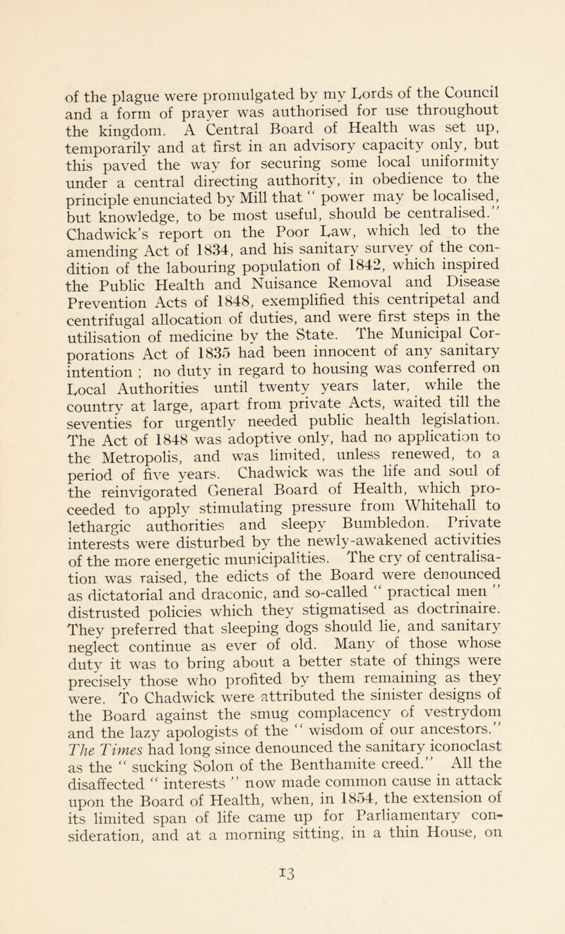 of the plague were promulgated by my Lords of the Council and a form of prayer was authorised for use throughout the kingdom. A Central Board of Health was set up, temporarily and at first in an advisory capacity only, but this paved the way for securing some local uniformity under a central directing authority, in obedience to the principle enunciated by Mill that “ power may be localised, but knowledge, to be most useful, should be centralised. Chadwick’s report on the Poor Law, which led to the amending Act of 1834, and his sanitary survey of the con- dition of the labouring population of 1842, which inspired the Public Health and Nuisance Removal and Disease Prevention Acts of 1848, exemplified this centripetal and centrifugal allocation of duties, and were first steps in the utilisation of medicine by the State. The Municipal Cor- porations Act of 1835 had been innocent of any sanitary intention ; no duty in regard to housing was conferred on Local Authorities until twenty years later, while the country at large, apart from private Acts, waited till the seventies for urgently needed public health legislation. The Act of 1848 was adoptive only, had no application to the Metropolis, and was limited, unless renewed, to a period of five years. Chadwick was the life and soul of the reinvigorated General Board of Health, which pro- ceeded to apply stimulating pressure from Whitehall to lethargic authorities and sleepy Bumbledom Private interests were disturbed by the newly-awakened activities of the more energetic municipalities. The cry of centralisa- tion was raised, the edicts of the Board were denounced as dictatorial and draconic, and so-called “ practical men ” distrusted policies which they stigmatised as doctrinaire. They preferred that sleeping dogs should lie, and sanitary neglect continue as ever of old. Many of those whose duty it was to bring about a better state of things were precisely those who profited by them remaining as they were. To Chadwick were attributed the sinister designs of the Board against the smug complacency of vestrydom and the lazy apologists of the “ wisdom of our ancestors. The Times had long since denounced the sanitary iconoclast as the “ sucking Solon of the Benthamite creed.” All the disaffected “ interests ” now made common cause in attack upon the Board of Health, when, in 1854, the extension of its limited span of life came up for Parliamentary con- sideration, and at a morning sitting, in a thin House, on