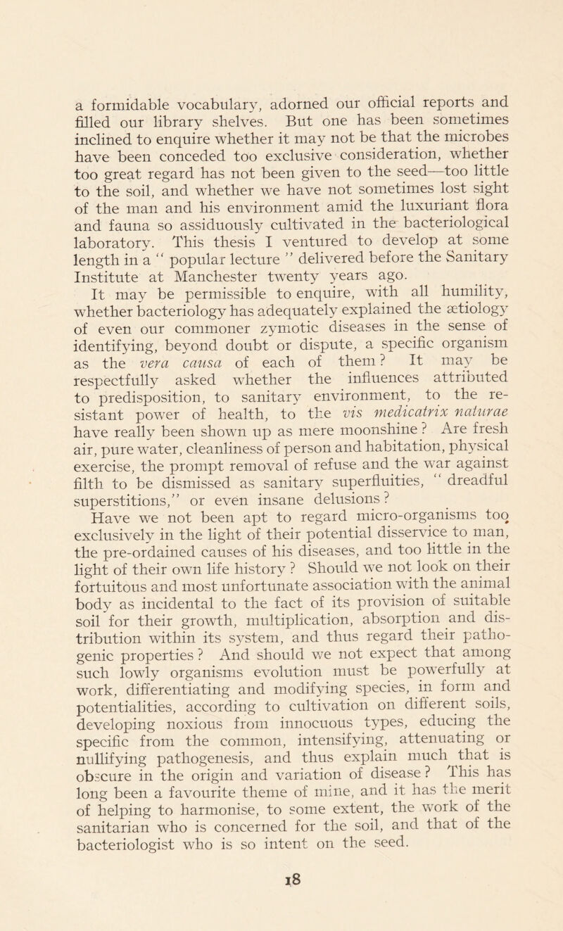 a formidable vocabulary, adorned our official reports and filled our library shelves. But one has been sometimes inclined to enquire whether it may not be that the microbes have been conceded too exclusive consideration, whether too great regard has not been given to the seed—too little to the soil, and whether we have not sometimes lost sight of the man and his environment amid the luxuriant flora and fauna so assiduously cultivated in the bacteriological laboratory. This thesis I ventured to develop at some length in a “ popular lecture ” delivered before the Sanitary Institute at Manchester twenty years ago. It may be permissible to enquire, with all humility, whether bacteriology has adequately explained the aetiology of even our commoner zymotic diseases in the sense of identifying, beyond doubt or dispute, a specific organism as the vera causa of each of them ? It may be respectfully asked whether the influences attriouted to predisposition, to sanitary environment, to the re- sistant powTer of health, to the vis medicatnx naturae have really been shown up as mere moonshine ? Are fresh air, pure water, cleanliness of person and habitation, physical exercise, the prompt removal of refuse and the war against filth to be dismissed as sanitary superfluities, “ dreadful superstitions/’ or even insane delusions? Have we not been apt to regard micro-organisms too exclusively in the light of their potential disservice to man, the pre-ordained causes of his diseases, and too little in the light of their own life history ? Should we not look on their fortuitous and most unfortunate association with the animal body as incidental to the fact of its provision of suitable soil for their growth, multiplication, absorption and dis- tribution within its system, and thus regard their patho- genic properties ? And should we not expect that among such lowly organisms evolution must be powerfully at work, differentiating and modifying species, in form and potentialities, according to cultivation on different soils, developing noxious from innocuous types, educing the specific from the common, intensifying, attenuating or nullifying pathogenesis, and thus explain much that is obscure in the origin and variation of disease ? This has long been a favourite theme of mine, and it has the merit of helping to harmonise, to some extent, the wTork of the sanitarian who is concerned for the soil, and that of the bacteriologist who is so intent on the seed.