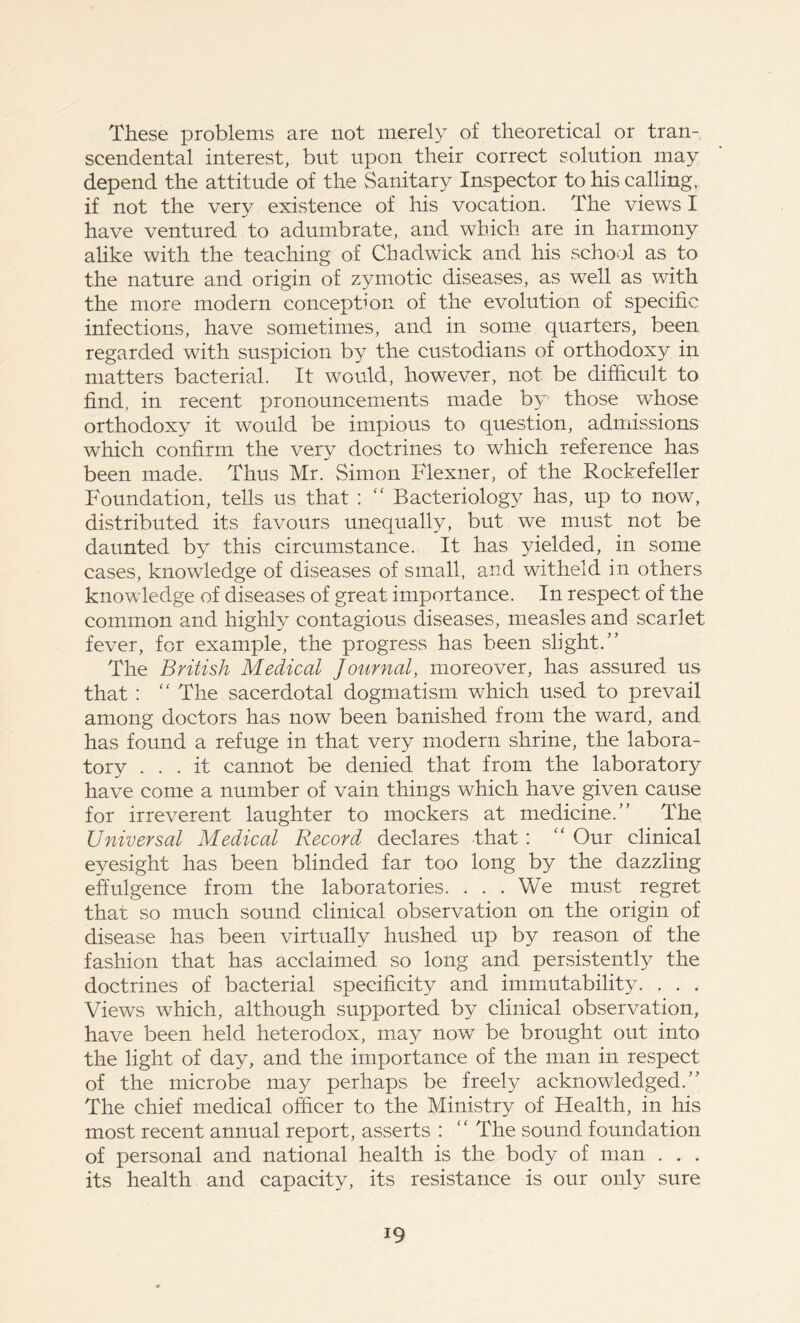 These problems are not merely of theoretical or tran- scendental interest, but upon their correct solution may depend the attitude of the Sanitary Inspector to his calling, if not the very existence of his vocation. The views I have ventured to adumbrate, and which are in harmony alike with the teaching of Chadwick and his school as to the nature and origin of zymotic diseases, as well as with the more modern conception of the evolution of specific infections, have sometimes, and in some quarters, been regarded with suspicion by the custodians of orthodoxy in matters bacterial. It would, however, not be difficult to find, in recent pronouncements made by those whose orthodoxy it would be impious to question, admissions which confirm the very doctrines to which reference has been made. Thus Mr. Simon Flexner, of the Rockefeller Foundation, tells us that :  Bacteriology has, up to now, distributed its favours unequally, but we must not be daunted by this circumstance. It has yielded, in some cases, knowledge of diseases of small, and witheld in others knowledge of diseases of great importance. In respect of the common and highly contagious diseases, measles and scarlet fever, for example, the progress has been slight.” The British Medical Journal, moreover, has assured us that : “ The sacerdotal dogmatism which used to prevail among doctors has now been banished from the ward, and has found a refuge in that very modern shrine, the labora- tory ... it cannot be denied that from the laboratory have come a number of vain things which have given cause for irreverent laughter to mockers at medicine.” The Universal Medical Record declares that : “ Our clinical eyesight has been blinded far too long by the dazzling effulgence from the laboratories. ... We must regret that so much sound clinical observation on the origin of disease has been virtually hushed up by reason of the fashion that has acclaimed so long and persistently the doctrines of bacterial specificity and immutability. . . . Views which, although supported by clinical observation, have been held heterodox, may now be brought out into the light of day, and the importance of the man in respect of the microbe may perhaps be freely acknowledged.” The chief medical officer to the Ministry of Health, in his most recent annual report, asserts : “ The sound foundation of personal and national health is the body of man . . . its health and capacity, its resistance is our only sure i9