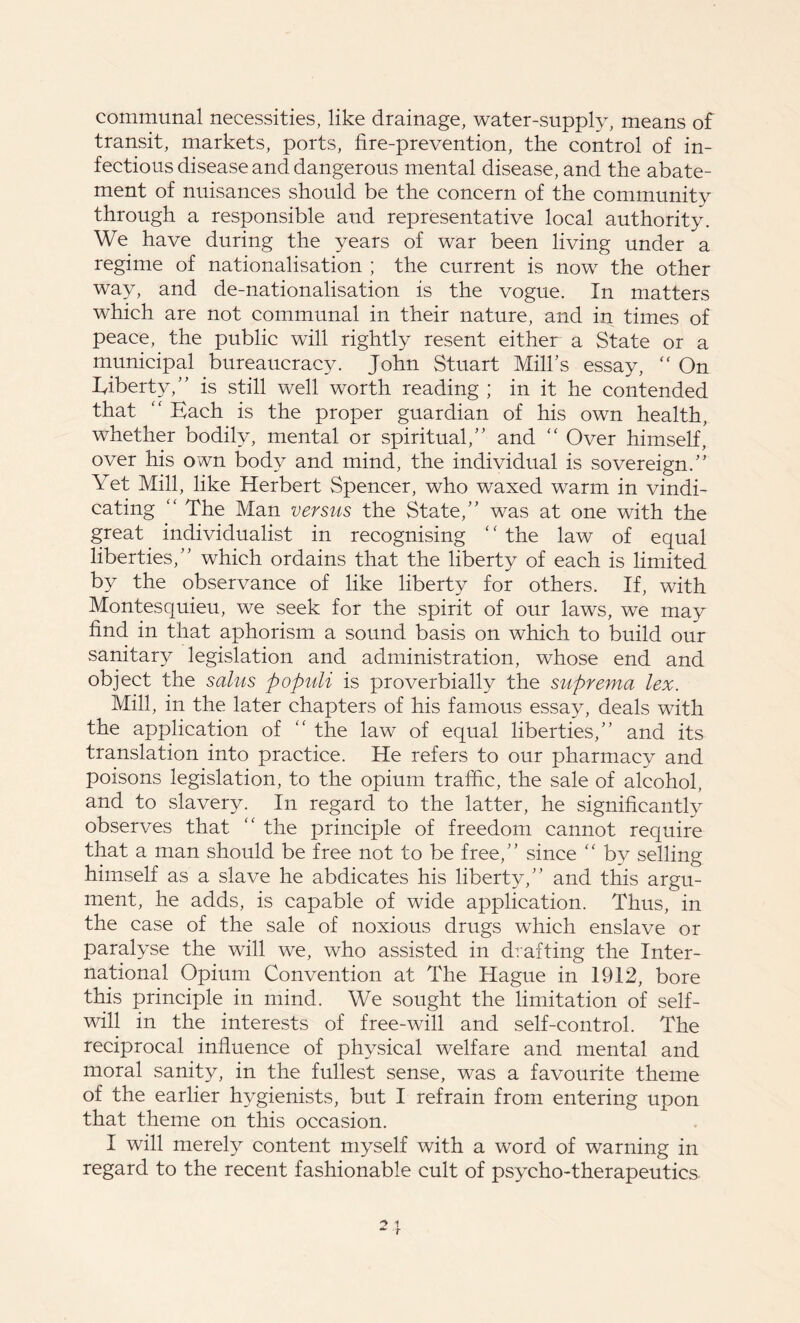 communal necessities, like drainage, water-supply, means of transit, markets, ports, fire-prevention, the control of in- fectious disease and dangerous mental disease, and the abate- ment of nuisances should be the concern of the community through a responsible and representative local authority. We have during the years of war been living under a regime of nationalisation ; the current is now the other way, and de-nationalisation is the vogue. In matters which are not communal in their nature, and in times of peace, the public will rightly resent either a State or a municipal bureaucracy. John Stuart Milks essay, “ On Eiberty,” is still well worth reading ; in it he contended that “ Each is the proper guardian of his own health, whether bodily, mental or spiritual,” and “ Over himself, over his own body and mind, the individual is sovereign.” Yet Mill, like Herbert Spencer, who waxed warm in vindi- cating “ The Man versus the State,” was at one with the great individualist in recognising “ the law of equal liberties,” which ordains that the liberty of each is limited by the observance of like liberty for others. If, with Montesquieu, we seek for the spirit of our laws, we may find in that aphorism a sound basis on which to build our sanitary legislation and administration, whose end and object the salus populi is proverbially the supremo lex. Mill, in the later chapters of his famous essay, deals with the application of “ the law of equal liberties,” and its translation into practice. He refers to our pharmacy and poisons legislation, to the opium traffic, the sale of alcohol, and to slavery. In regard to the latter, he significantly observes that “ the principle of freedom cannot require that a man should be free not to be free,” since <c by selling himself as a slave he abdicates his liberty/’ and this argu- ment, he adds, is capable of wide application. Thus, in the case of the sale of noxious drugs which enslave or paralyse the will we, who assisted in drafting the Inter- national Opium Convention at The Hague in 1912, bore this principle in mind. We sought the limitation of self- will in the interests of free-will and self-control. The reciprocal influence of physical welfare and mental and moral sanity, in the fullest sense, was a favourite theme of the earlier hygienists, but I refrain from entering upon that theme on this occasion. I will merely content myself with a word of warning in regard to the recent fashionable cult of psycho-therapeutics