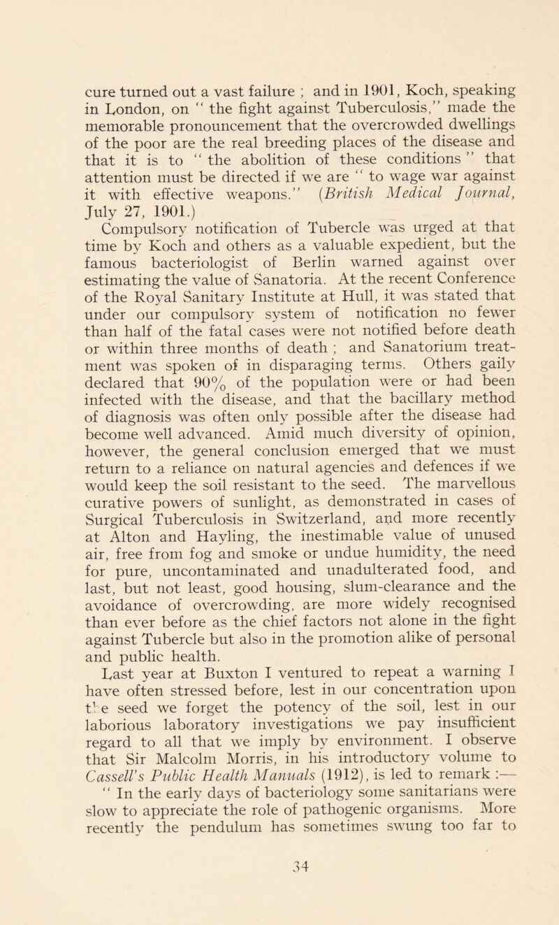 cure turned out a vast failure ; and in 1901, Koch, speaking in London, on “ the fight against Tuberculosis,” made the memorable pronouncement that the overcrowded dwellings of the poor are the real breeding places of the disease and that it is to “ the abolition of these conditions ” that attention must be directed if we are ” to wage war against it with effective weapons.” (British Medical Journal, July 27, 1901.) Compulsory notification of Tubercle was urged at that time by Koch and others as a valuable expedient, but the famous bacteriologist of Berlin warned against over estimating the value of Sanatoria. At the recent Conference of the Royal Sanitary Institute at Hull, it was stated that under our compulsory system of notification no fewer than half of the fatal cases were not notified before death or within three months of death ; and Sanatorium treat- ment was spoken of in disparaging terms. Others gaily declared that 90% of the population were or had been infected with the disease, and that the bacillary method of diagnosis was often only possible after the disease had become well advanced. Amid much diversity of opinion, however, the general conclusion emerged that we must return to a reliance on natural agencies and defences if we would keep the soil resistant to the seed. The marvellous curative powers of sunlight, as demonstrated in cases of Surgical Tuberculosis in Switzerland, and more recently at Alton and Hayling, the inestimable value of unused air, free from fog and smoke or undue humidity, the need for pure, uncontaminated and unadulterated food, and last, but not least, good housing, slum-clearance and the avoidance of overcrowding, are more widely recognised than ever before as the chief factors not alone in the fight against Tubercle but also in the promotion alike of personal and public health. Last year at Buxton I ventured to repeat a warning I have often stressed before, lest in our concentration upon the seed we forget the potency of the soil, lest in our laborious laboratory investigations we pay insufficient regard to all that we imply by environment. I observe that Sir Malcolm Morris, in his introductory volume to Cassell’s Public Health Manuals (1912), is led to remark :— “ In the early days of bacteriology some sanitarians were slow to appreciate the role of pathogenic organisms. More recently the pendulum has sometimes swung too far to