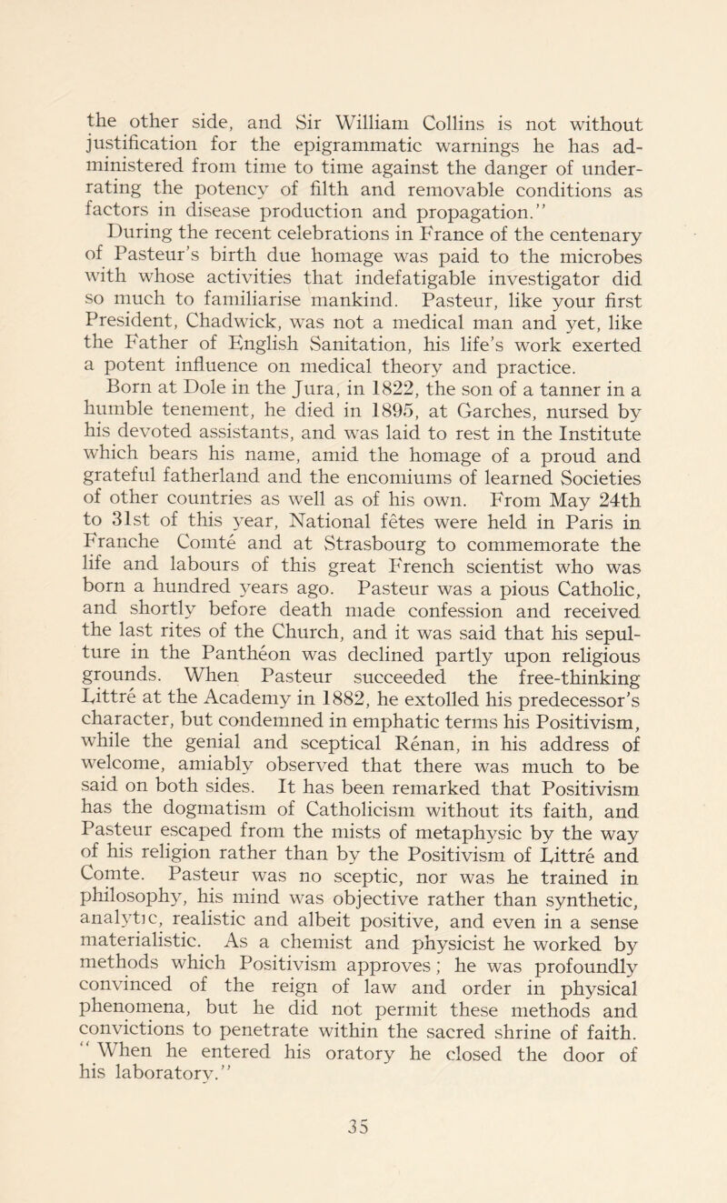 the other side, and Sir William Collins is not without justification for the epigrammatic warnings he has ad- ministered from time to time against the danger of under- rating the potency of filth and removable conditions as factors in disease production and propagation.” During the recent celebrations in France of the centenary of Pasteur’s birth due homage was paid to the microbes with whose activities that indefatigable investigator did so much to familiarise mankind. Pasteur, like your first President, Chadwick, was not a medical man and yet, like the Father of English Sanitation, his life’s work exerted a potent influence on medical theory and practice. Born at Dole in the Jura, in 1822, the son of a tanner in a humble tenement, he died in 1895, at Garches, nursed by his devoted assistants, and was laid to rest in the Institute which bears his name, amid the homage of a proud and grateful fatherland and the encomiums of learned Societies of other countries as well as of his own. From May 24th to 31st of this year, National fetes were held in Paris in Pranche Comte and at Strasbourg to commemorate the life and labours of this great French scientist who was born a hundred years ago. Pasteur was a pious Catholic, and shortly before death made confession and received the last rites of the Church, and it was said that his sepul- ture in the Pantheon was declined partly upon religious grounds. When Pasteur succeeded the free-thinking Fittre at the Academy in 1882, he extolled his predecessor’s character, but condemned in emphatic terms his Positivism, while the genial and sceptical Renan, in his address of welcome, amiably observed that there was much to be said on both sides. It has been remarked that Positivism has the dogmatism of Catholicism without its faith, and Pasteur escaped from the mists of metaphysic by the way of his religion rather than by the Positivism of Fittre and Comte. Pasteur was no sceptic, nor was he trained in philosophy, his mind was objective rather than synthetic, analytic, realistic and albeit positive, and even in a sense materialistic. As a chemist and physicist he worked by methods which Positivism approves; he was profoundly convinced of the reign of law and order in physical phenomena, but he did not permit these methods and convictions to penetrate within the sacred shrine of faith. When he entered his oratory he closed the door of his laboratory.”