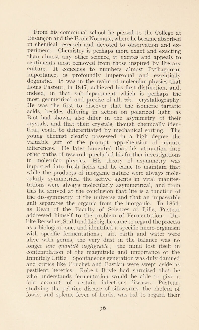 From his communal school he passed to the College at Besangon and the FcoleNormale, where he became absorbed in chemical research and devoted to observation and ex- periment. Chemistry is perhaps more exact and exacting than almost any other science, it excites and appeals to sentiments most removed from those inspired by literary culture. It concedes to numbers almost Pythagorean importance, is profoundly impersonal and essentially dogmatic. It was in the realm of molecular physics that Louis Pasteur, in 1847, achieved his first distinction, and, indeed, in that sub-department which is perhaps the most geometrical and precise of all, viz.—crystallography. He was the first to discover that the isomeric tartaric acids, besides differing in action on polarized light, as Biot had shown, also differ in the asymmetry of their crystals, and that their crystals, though chemically iden- tical, could be differentiated by mechanical sorting. The young chemist clearly possessed in a high degree the valuable gift of the prompt apprehension of minute differences. He later lamented that his attraction into other paths of research precluded his further investigations in molecular physics. His theory of asymmetry was imported into fresh fields and he came to maintain that while the products of inorganic nature were always mole- cularly symmetrical the active agents in vital manifes- tations were always molecularly asymmetrical, and from this he arrived at the conclusion that life is a function of the dis-symmetry of the universe and that an impassable gulf separates the organic from the inorganic. In 1854, as Dean of the Faculty of Sciences at Lille, Pasteur addressed himself to the problem of P'ermentation. Un- like Berzelius, Stahl and Liebig, he came to regard the process as a biological one, and identified a specific micro-organism with specific fermentations ; air, earth and water were alive with germs, the very dust in the balance was no longer une quantity negligeable ; the mind lost itself in contemplation of the magnitude and importance of the Infinitely Little. Spontaneous generation was duly damned and critics like Pouchet and Bastian were swept aside as pestilent heretics. Robert Boyle had surmised that he who understands fermentation would be able to give a fair account of certain infectious diseases. Pasteur, studying the pebrine disease of silkworms, the cholera of fowls, and splenic fever of herds, was led to regard their