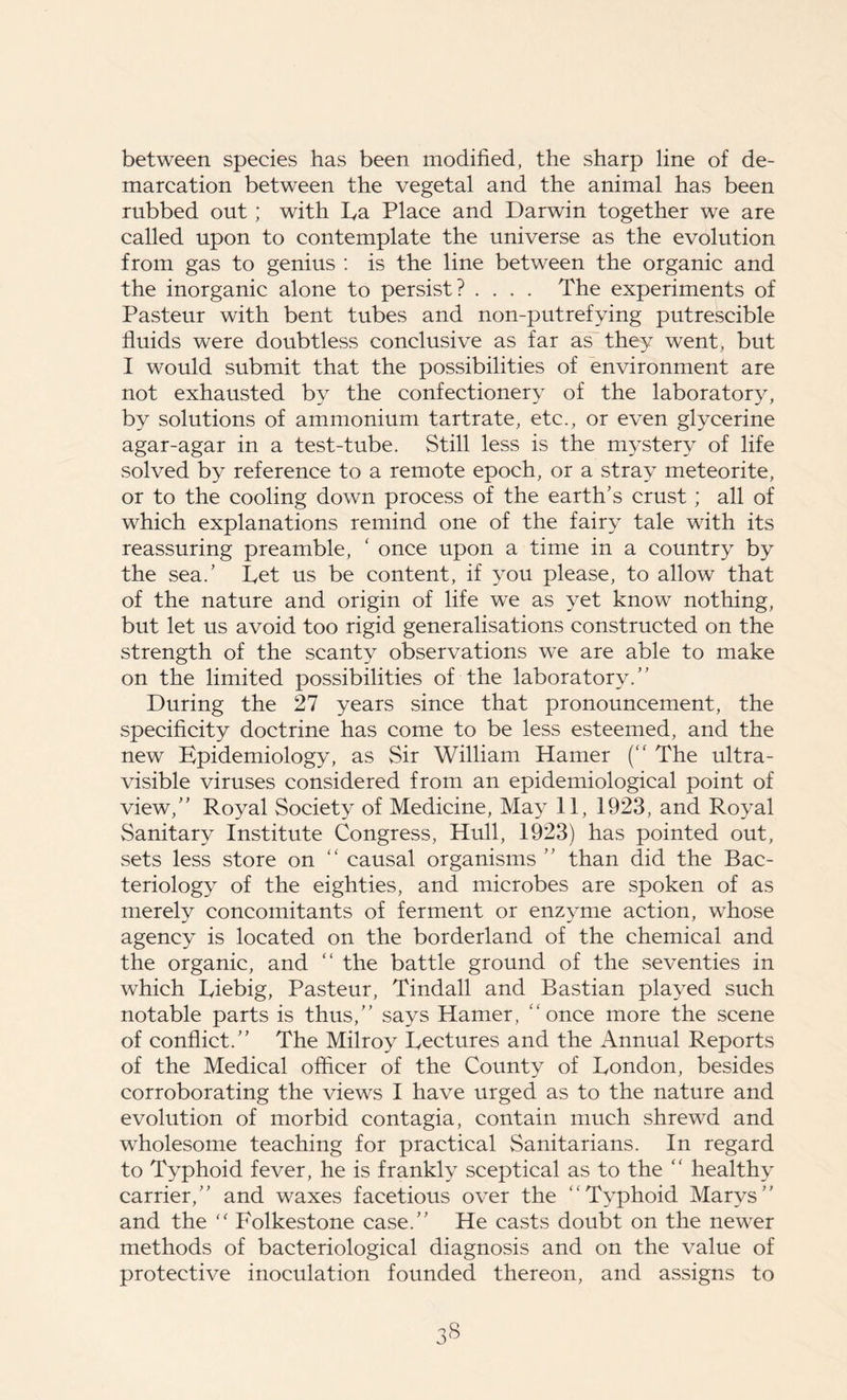 between species has been modified, the sharp line of de- marcation between the vegetal and the animal has been rubbed out ; with La Place and Darwin together we are called upon to contemplate the universe as the evolution from gas to genius : is the line between the organic and the inorganic alone to persist? .... The experiments of Pasteur with bent tubes and non-putrefying putrescible fluids were doubtless conclusive as far as they went, but I would submit that the possibilities of environment are not exhausted by the confectionery of the laboratory, by solutions of ammonium tartrate, etc., or even glycerine agar-agar in a test-tube. Still less is the mystery of life solved by reference to a remote epoch, or a stray meteorite, or to the cooling down process of the earth’s crust ; all of which explanations remind one of the fairy tale with its reassuring preamble, ‘ once upon a time in a country by the sea.’ Pet us be content, if you please, to allow that of the nature and origin of life we as yet know nothing, but let us avoid too rigid generalisations constructed on the strength of the scanty observations we are able to make on the limited possibilities of the laboratory.” During the 27 years since that pronouncement, the specificity doctrine has come to be less esteemed, and the new Epidemiology, as Sir William Hamer (“ The ultra- visible viruses considered from an epidemiological point of view,” Royal Society of Medicine, May 11, 1923, and Royal Sanitary Institute Congress, Hull, 1923) has pointed out, sets less store on “ causal organisms ” than did the Bac- teriology of the eighties, and microbes are spoken of as merely concomitants of ferment or enzyme action, whose agency is located on the borderland of the chemical and the organic, and “ the battle ground of the seventies in which Liebig, Pasteur, Tindall and Bastian played such notable parts is thus,” says Hamer, “ once more the scene of conflict.” The Milroy Lectures and the Annual Reports of the Medical officer of the County of London, besides corroborating the views I have urged as to the nature and evolution of morbid contagia, contain much shrewd and wholesome teaching for practical Sanitarians. In regard to Typhoid fever, he is frankly sceptical as to the “ healthy carrier,” and waxes facetious over the “Typhoid Marys” and the “ Folkestone case.” He casts doubt on the newer methods of bacteriological diagnosis and on the value of protective inoculation founded thereon, and assigns to