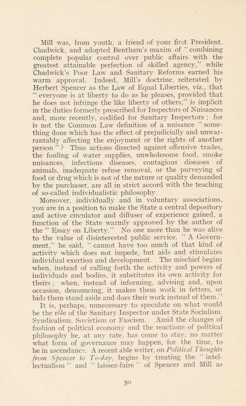 Mill was, from youth, a friend of your first President, Chadwick, and adopted Bentham’s maxim of  combining complete popular control over public affairs with the greatest attainable perfection of skilled agency,” while Chadwick’s Poor Law and Sanitary Reforms earned his warm approval. Indeed, Mill’s doctrine, reiterated by Herbert Spencer as the Law of Equal Liberties, viz., that “ everyone is at liberty to do as he pleases, provided that he does not infringe the like liberty of others,” is implicit in the duties formerly prescribed for Inspectors of Nuisances and, more recently, codified for Sanitary Inspectors ; for is not the Common Law definition of a nuisance “ some- thing done which has the effect of prejudicially and unwar- rantably affecting the enjoyment or the rights of another person ” ? Thus actions directed against offensive trades, the fouling of water supplies, unwholesome food, smoke nuisances, infectious diseases, contagious diseases of animals, inadequate refuse removal, or the purveying of food or drug which is not of the nature or quality demanded by the purchaser, are all in strict accord with the teaching of so-called individualistic philosophy. Moreover, individually and in voluntary associations, you are in a position to make the State a central depository and active circulator and diffuser of experience gained, a function of the State warmly approved by the author of the “ Essay on Liberty.” No one more than he was alive to the value of disinterested public service. “ A Govern- ment,” he said, “ cannot have too much of that kind of activity which does not impede, but aids and stimulates individual exertion and development. The mischief begins when, instead of calling forth the activity and powers of individuals and bodies, it substitutes its own activity for theirs ; when, instead of informing, advising and, upon occasion, denouncing, it makes them work in fetters, or bids them stand aside and does their work instead of them.” It is, perhaps, unnecessary to speculate on what would be the role of the Sanitary Inspector under State Socialism. Syndicalism, Sovietism or Fascism. Amid the changes of fashion of political economy and the reactions of political philosophy he, at any rate, has come to stay, no matter what form of governance may happen, for the time, to be in ascendance. A recent able writer, on Political Thoughts from Spencer to To-day, begins by treating the “ intel- lectualism ” and “ laissez-faire ” of Spencer and Mill as 5o