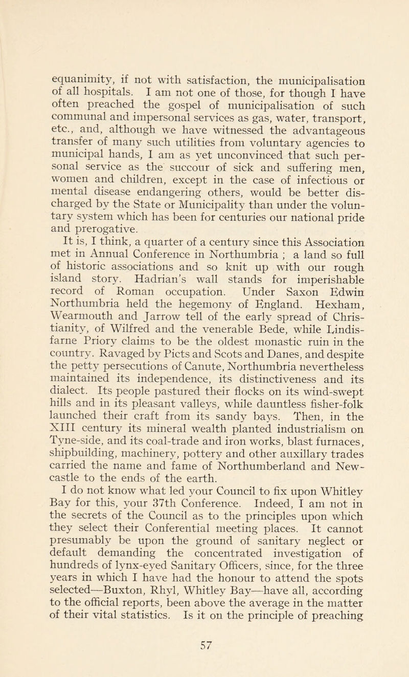 equanimity, if not with satisfaction, the municipalisation of all hospitals. I am not one of those, for though I have often preached the gospel of municipalisation of such communal and impersonal services as gas, water, transport, etc., and, although we have witnessed the advantageous transfer of many such utilities from voluntary agencies to municipal hands, I am as yet unconvinced that such per- sonal service as the succour of sick and suffering men, women and children, except in the case of infectious or mental disease endangering others, would be better dis- charged by the State or Municipality than under the volun- tary system which has been for centuries our national pride and prerogative. It is, I think, a quarter of a century since this Association met in Annual Conference in Northumbria ; a land so full of historic associations and so knit up with our rough island story. Hadrian’s wall stands for imperishable record of Roman occupation. Under Saxon Edwin Northumbria held the hegemony of England. Hexham, Wearmouth and Jarrow tell of the early spread of Chris- tianity, of Wilfred and the venerable Bede, while Eindis- farne Priory claims to be the oldest monastic ruin in the country. Ravaged by Piets and Scots and Danes, and despite the petty persecutions of Canute, Northumbria nevertheless maintained its independence, its distinctiveness and its dialect. Its people pastured their flocks on its wind-swept hills and in its pleasant valleys, while dauntless fisher-folk launched their craft from its sandy bays. Then, in the XIII century its mineral wealth planted industrialism on Tyne-side, and its coal-trade and iron works, blast furnaces, shipbuilding, machinery, pottery and other auxiliary trades carried the name and fame of Northumberland and New- castle to the ends of the earth. I do not know what led your Council to fix upon Whitley Bay for this, your 37th Conference. Indeed, I am not in the secrets of the Council as to the principles upon which they select their Conferential meeting places. It cannot presumably be upon the ground of sanitary neglect or default demanding the concentrated investigation of hundreds of lynx-eyed Sanitary Officers, since, for the three years in which I have had the honour to attend the spots selected—Buxton, Rhyl, Whitley Bay—have all, according to the official reports, been above the average in the matter of their vital statistics. Is it on the principle of preaching