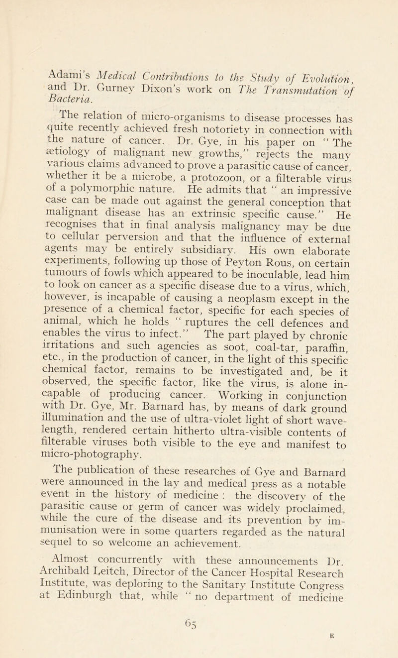 Adami’s Medical Contributions to the Study of Evolution, and Dr. Gurney Dixons work on 7he Transmutation of Bacteria. J The relation of micro-organisms to disease processes has quite recently achieved fresh notoriety in connection with the nature of cancer. Dr. Gye, in his paper on “ The aetiology of malignant new growths,” rejects the many various claims advanced to prove a parasitic cause of cancer, whether it be a microbe, a protozoon, or a filterable virus of a polymorphic nature. He admits that “ an impressive case can be made out against the general conception that malignant disease has an extrinsic specific cause.” He recognises that in final analysis malignancy may be due to cellular perversion and that the influence of external agents may be entirely subsidiary. His own elaborate experiments, following up those of Peyton Rous, on certain tumours of fowls which appeared to be inoculable, lead him to look on cancer as a specific disease due to a virus, which, however, is incapable of causing a neoplasm except in the presence of a chemical factor, specific for each species of animal, which he holds “ ruptures the cell defences and enables the virus to infect.” The part played by chronic irritations and such agencies as soot, coal-tar, paraffin, etc., in the production of cancer, in the light of this specific chemical factor, remains to be investigated and, be it observed, the specific factor, like the virus, is alone in- capable of producing cancer. Working in conjunction with Dr. Gye, Mr. Barnard has, by means of dark ground illumination and the use of ultra-violet light of short wave- length, rendered certain hitherto ultra-visible contents of filterable viruses both visible to the eye and manifest to micro-photography. The publication of these researches of Gye and Barnard were announced in the lay and medical press as a notable event in the history of medicine : the discovery of the parasitic cause or germ of cancer was widely proclaimed, while the cure of the disease and its prevention by im- munisation were in some quarters regarded as the natural sequel to so welcome an achievement. Almost concurrently with these announcements Dr. Archibald Reitch, Director of the Cancer Hospital Research Institute, was deploring to the Sanitary Institute Congress at Edinburgh that, while “ no department of medicine 65 E