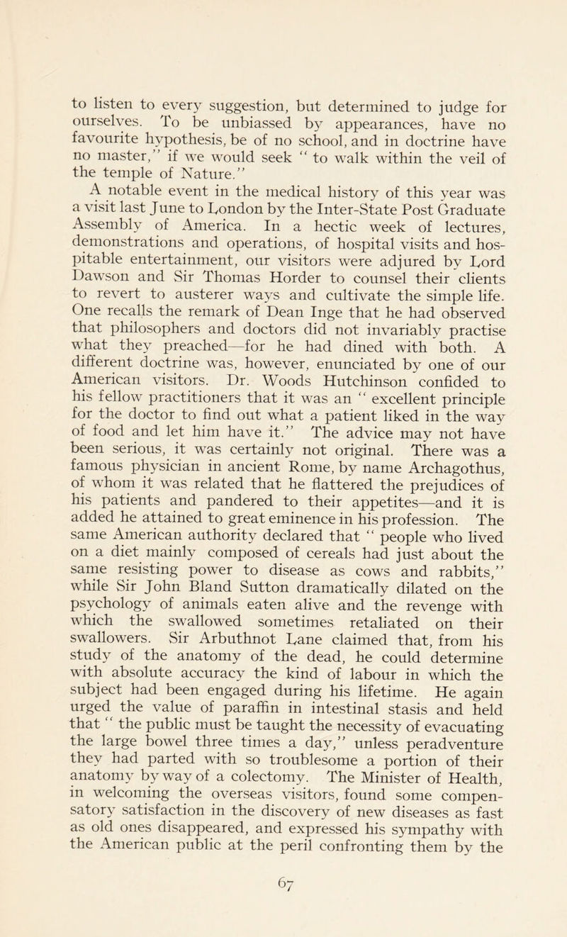 to listen to every suggestion, but determined to judge for ourselves. To be unbiassed by appearances, have no favourite hypothesis, be of no school, and in doctrine have no master, if we would seek “ to walk within the veil of the temple of Nature.” A notable event in the medical history of this year was a visit last June to Tondon by the Inter-State Post Graduate Assembly of America. In a hectic week of lectures, demonstrations and operations, of hospital visits and hos- pitable entertainment, our visitors were adjured by fiord Dawson and Sir Thomas Horder to counsel their clients to revert to austerer ways and cultivate the simple life. One recalls the remark of Dean Inge that he had observed that philosophers and doctors did not invariably practise what they preached—for he had dined with both. A different doctrine was, however, enunciated by one of our American visitors. Dr. Woods Hutchinson confided to his fellow practitioners that it was an “ excellent principle for the doctor to find out what a patient liked in the way of food and let him have it.” The advice may not have been serious, it was certainly not original. There was a famous physician in ancient Rome, by name Archagothus, of whom it was related that he flattered the prejudices of his patients and pandered to their appetites—and it is added he attained to great eminence in his profession. The same American authority declared that “ people who lived on a diet mainly composed of cereals had just about the same resisting power to disease as cows and rabbits,” while Sir John Bland Sutton dramatically dilated on the psychology of animals eaten alive and the revenge with which the swallowed sometimes retaliated on their swallowers. Sir Arbuthnot Dane claimed that, from his study of the anatomy of the dead, he could determine with absolute accuracy the kind of labour in which the subject had been engaged during his lifetime. He again urged the value of paraffin in intestinal stasis and held that the public must be taught the necessity of evacuating the large bowel three times a day,” unless peradventure they had parted with so troublesome a portion of their anatomy by way of a colectomy . The Minister of Health, in welcoming the overseas visitors, found some compen- satory satisfaction in the discovery of new diseases as fast as old ones disappeared, and expressed his sympathy with the American public at the peril confronting them by the