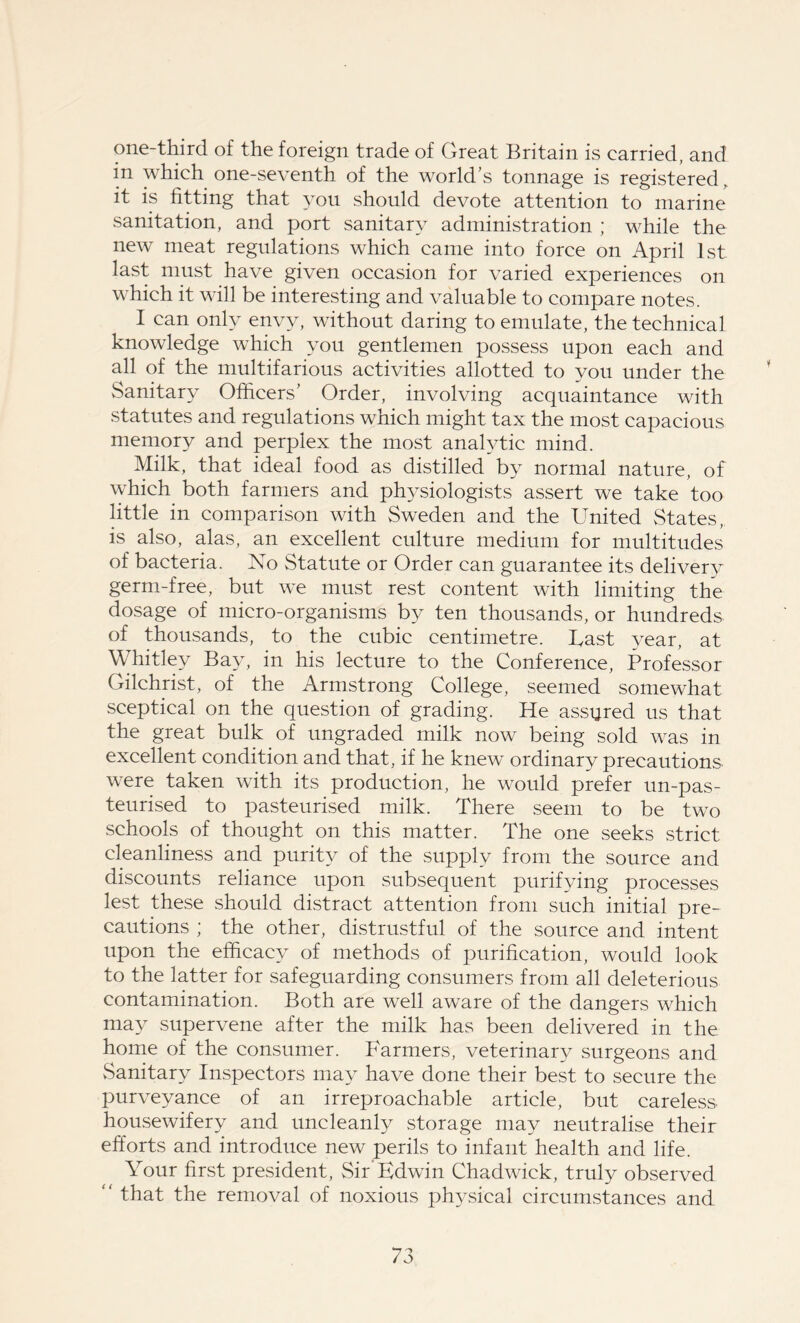 one-third of the foreign trade of Great Britain is carried, and in which one-seventh of the world’s tonnage is registered, it is fitting that you should devote attention to marine sanitation, and port sanitary administration ; while the new meat regulations which came into force on April 1st last must have given occasion for varied experiences on which it will be interesting and valuable to compare notes. I can only envy, without daring to emulate, the technical knowledge which you gentlemen possess upon each and all of the multifarious activities allotted to you under the Sanitary Officers’ Order, involving acquaintance with statutes and regulations which might tax the most capacious memory and perplex the most analytic mind. Milk, that ideal food as distilled by normal nature, of which both farmers and physiologists assert we take too little in comparison with Sweden and the United States, is also, alas, an excellent culture medium for multitudes of bacteria. No Statute or Order can guarantee its delivery germ-free, but we must rest content with limiting the dosage of micro-organisms by ten thousands, or hundreds of thousands, to the cubic centimetre. Bast year, at Whitley Bay, in his lecture to the Conference, Professor Gilchrist, of the Armstrong College, seemed somewhat sceptical on the question of grading. He assured us that the great bulk of ungraded milk now being sold was in excellent condition and that, if he knew ordinary precautions- were taken with its production, he would prefer un-pas- teurised to pasteurised milk. There seem to be two schools of thought on this matter. The one seeks strict cleanliness and purity of the supply from the source and discounts reliance upon subsequent purifying processes lest these should distract attention from such initial pre- cautions ; the other, distrustful of the source and intent upon the efficacy of methods of purification, would look to the latter for safeguarding consumers from all deleterious contamination. Both are well aware of the dangers which may supervene after the milk has been delivered in the home of the consumer. Farmers, veterinary surgeons and vSanitary Inspectors may have done their best to secure the purveyance of an irreproachable article, but careless- housewifery and uncleanly storage may neutralise their efforts and introduce new perils to infant health and life. Your first president, Sir'Edwin Chadwick, truly observed “ that the removal of noxious physical circumstances and