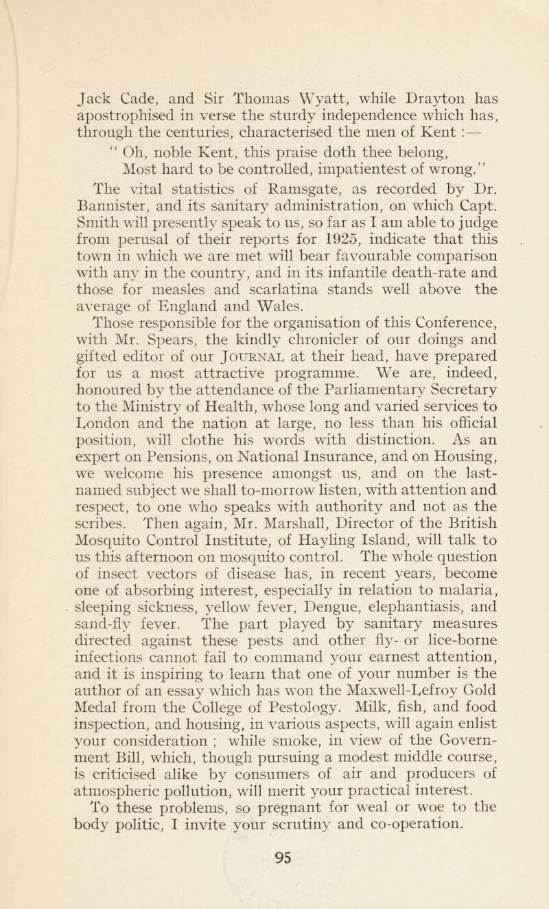 Jack Cade, and Sir Thomas Wyatt, while Drayton has apostrophised in verse the sturdy independence which has, through the centuries, characterised the men of Kent :— “ Oh, noble Kent, this praise doth thee belong, Most hard to be controlled, impatientest of wrong.” The vital statistics of Ramsgate, as recorded by Dr. Bannister, and its sanitary administration, on which Capt. Smith will presently speak to us, so far as I am able to judge from perusal of their reports for 1925, indicate that this town in which we are met will bear favourable comparison with any in the country, and in its infantile death-rate and those for measles and scarlatina stands well above the average of England and Wales. Those responsible for the organisation of this Conference, with Mr. Spears, the kindly chronicler of our doings and gifted editor of our Journal at their head, have prepared for us a most attractive programme. We are, indeed, honoured by the attendance of the Parliamentary Secretary to the Ministry of Health, whose long and varied services to London and the nation at large, no less than his official position, will clothe his words with distinction. As an expert on Pensions, on National Insurance, and on Housing, we welcome his presence amongst us, and on the last- named subject we shall to-morrow listen, with attention and respect, to one who speaks with authority and not as the scribes. Then again, Mr. Marshall, Director of the British Mosquito Control Institute, of Hayling Island, will talk to us this afternoon on mosquito control. The whole question of insect vectors of disease has, in recent years, become one of absorbing interest, especially in relation to malaria, sleeping sickness, yellow fever, Dengue, elephantiasis, and sand-fly fever. The part played by sanitary measures directed against these pests and other fly- or lice-borne infections cannot fail to command your earnest attention, and it is inspiring to learn that one of your number is the author of an essay which has won the Maxwell-Lefroy Gold Medal from the College of Pestology. Milk, fish, and food inspection, and housing, in various aspects, will again enlist your consideration ; while smoke, in view of the Govern- ment Bill, which, though pursuing a modest middle course, is criticised alike by consumers of air and producers of atmospheric pollution, will merit your practical interest. To these problems, so pregnant for weal or woe to the body politic, I invite your scrutiny and co-operation.