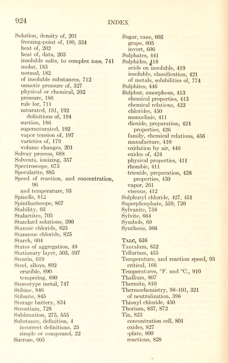 Solution, density of, 201 freezing-point of, 199, 334 heat of, 202 heat of, data, 203 insoluble salts, to complex ions, 741 molar, 183 normal, 182 of insoluble substances, 712 osmotic pressure of, 327 physical or chemical, 202 pressure, 186 rule for, 711 saturated, 181, 192 definitions of, 194 suction, 186 supersaturated, 192 vapor tension of, 197 varieties of, 179 volume changes, 201 Solvay process, 688 Solvents, ionizing, 357 Spectroscope, 675 Specularite, 885 Speed of reaction, and concentration, 96 and temperature, 93 Spinells, 812 Spinthariscope, 867 Stability, 93 Stalactites, 705 Standard solutions, 390 Stannic chloride, 825 Stannous chloride, 825 Starch, 604 States of aggregation, 48 Stationary layer, 503, 597 Stearin, 619 Steel, alloys, 892 crucible, 890 tempering, 890 Stereotype metal, 747 Stibine, 846 Stibnite, 845 Storage battery, 834 Strontium, 728 Sublimation, 275, 555 Substance, definition, 4 incorrect definitions, 25 simple or compound, 22 Sucrose, 605 Sugar, cane, 605 grape, 605 invert, 606 Sulphates, 441 Sulphides, ^18 acids on insoluble, 419 insoluble, classification, 421 of metals, solubilities of, 774 Sulphites, 446 Sulphur, amorphous, 413 chemical properties, 413 chemical relations, 422 chlorides, 450 monoclinic, 411 dioxide, preparation, 424 properties, 426 family, chemical relations, 456 manufacture, 410 oxidation by air, 446 oxides of, 424 physical properties, 411 rhombic, 411 trioxide, preparation, 428 properties, 430 vapor, 261 viscous, 412 Sulphuryl chloride, 427, 451 Superphosphate, 559, 720 Sylvanite, 758 Sylvite, 664 Symbols, 69 Synthesis, 566 Talc, 636 Tantalum, 852 Tellurium, 455 Temperature, and reaction speed, 93 critical, 166 Temperatures, °F. and °C., 910 Thallium, 807 Thermite, 810 Thermochemistry, 98-101, 321 of neutralization, 396 Thionyl chloride, 450 Thorium, 837, 872 Tin, 823 concentration cell, 801 oxides, 827 -plate, 800 reactions, 828