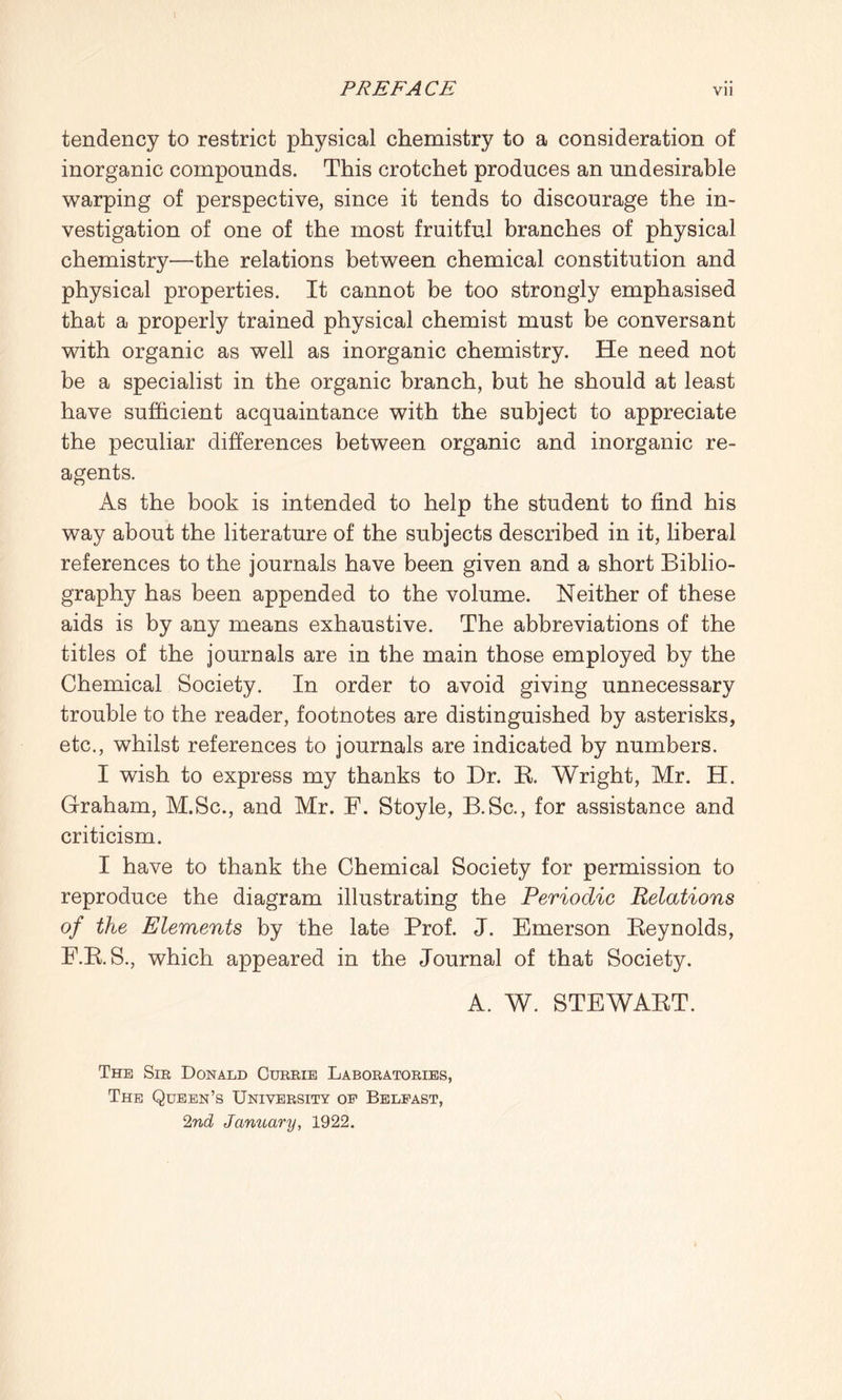 tendency to restrict physical chemistry to a consideration of inorganic compounds. This crotchet produces an undesirable warping of perspective, since it tends to discourage the in¬ vestigation of one of the most fruitful branches of physical chemistry—the relations between chemical constitution and physical properties. It cannot be too strongly emphasised that a properly trained physical chemist must be conversant with organic as well as inorganic chemistry. He need not be a specialist in the organic branch, but he should at least have sufficient acquaintance with the subject to appreciate the peculiar differences between organic and inorganic re¬ agents. As the book is intended to help the student to find his way about the literature of the subjects described in it, liberal references to the journals have been given and a short Biblio¬ graphy has been appended to the volume. Neither of these aids is by any means exhaustive. The abbreviations of the titles of the journals are in the main those employed by the Chemical Society. In order to avoid giving unnecessary trouble to the reader, footnotes are distinguished by asterisks, etc., whilst references to journals are indicated by numbers. I wish to express my thanks to Dr. R. Wright, Mr. H. Graham, M.Sc., and Mr. F. Stoyle, B.Sc., for assistance and criticism. I have to thank the Chemical Society for permission to reproduce the diagram illustrating the Periodic Relations of the Elements by the late Prof. J. Emerson Reynolds, F.R.S., which appeared in the Journal of that Society. A. W. STEWART. The Sir Donald Currie Laboratories, The Queen’s University of Belfast, 2nd January, 1922.