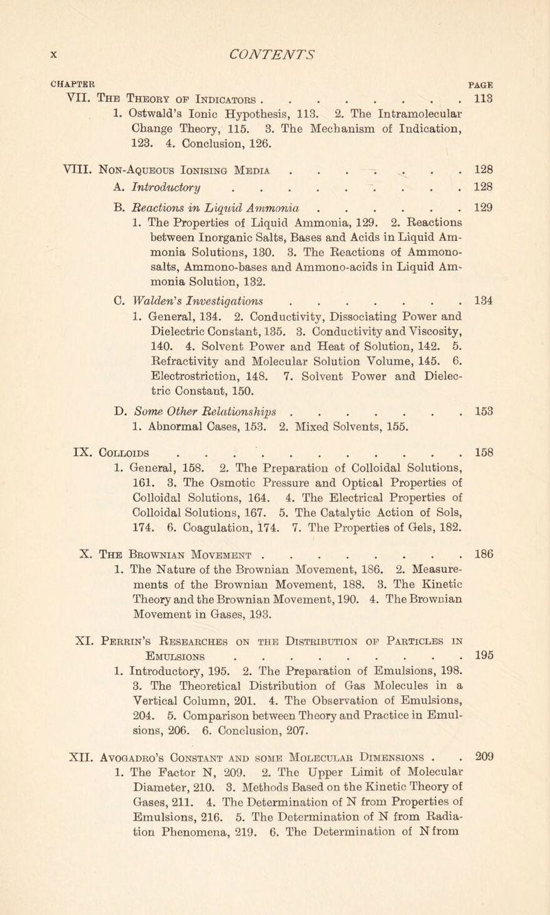 CHAPTER PAGE VII. The Theory op Indicators.113 1. Ostwald’s Ionic Hypothesis, 113. 2. The Intramolecular Change Theory, 115. 3. The Mechanism of Indication, 123. 4. Conclusion, 126. VIII. Non-Aqueous Ionising Media.128 A. Introductory.128 B. Reaction in Liquid Ammonia ...... 129 1. The Properties of Liquid Ammonia, 129. 2. Reactions between Inorganic Salts, Bases and Acids in Liquid Am¬ monia Solutions, 130. 3. The Reactions of Ammono- salts, Ammono-bases and Ammono-acids in Liquid Am¬ monia Solution, 132. C. Walden's Investigations.134 1. General, 134. 2. Conductivity, Dissociating Power and Dielectric Constant, 135. 3. Conductivity and Viscosity, 140. 4. Solvent Power and Heat of Solution, 142. 5. Refractivity and Molecular Solution Volume, 145. 6. Electrostriction, 148. 7. Solvent Power and Dielec¬ tric Constant, 150. D. Some Other Relationships ....... 153 1. Abnormal Cases, 153. 2. Mixed Solvents, 155. IX. Colloids.158 1. General, 158. 2. The Preparation of Colloidal Solutions, 161. 3. The Osmotic Pressure and Optical Properties of Colloidal Solutions, 164. 4. The Electrical Properties of Colloidal Solutions, 167. 5. The Catalytic Action of Sols, 174. 6. Coagulation, 174. 7. The Properties of Gels, 182. X. The Brownian Movement.186 1. The Nature of the Brownian Movement, 186. 2. Measure¬ ments of the Brownian Movement, 188. 3. The Kinetic Theory and the Brownian Movement, 190. 4. The Brownian Movement in Gases, 193. XI. Perrin’s Researches on the Distribution op Particles in Emulsions.195 1. Introductory, 195. 2. The Preparation of Emulsions, 198. 3. The Theoretical Distribution of Gas Molecules in a Vertical Column, 201. 4. The Observation of Emulsions, 204. 5. Comparison between Theory and Practice in Emul¬ sions, 206. 6. Conclusion, 207. XII. Avogadro’s Constant and some Molecular Dimensions . . 209 1. The Factor N, 209. 2. The Upper Limit of Molecular Diameter, 210. 3. Methods Based on the Kinetic Theory of Gases, 211. 4. The Determination of N from Properties of Emulsions, 216. 5. The Determination of N from Radia¬ tion Phenomena, 219. 6. The Determination of N from