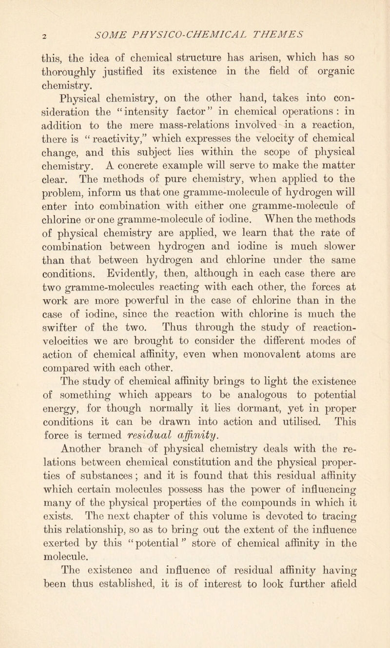 this, the idea of chemical structure has arisen, which has so thoroughly justified its existence in the field of organic chemistry. Physical chemistry, on the other hand, takes into con¬ sideration the “ intensity factor ” in chemical operations : in addition to the mere mass-relations involved in a reaction, there is “ reactivity,” which expresses the velocity of chemical change, and this subject lies within the scope of physical chemistry. A concrete example will serve to make the matter clear. The methods of pure chemistry, when applied to the problem, inform us that one gramme-molecule of hydrogen will enter into combination with either one gramme-molecule of chlorine Or one gramme-molecule of iodine. When the methods of physical chemistry are applied, we learn that the rate of combination between hydrogen and iodine is much slower than that between hydrogen and chlorine under the same conditions. Evidently, then, although in each case there are two gramme-molecules reacting with each other, the forces at work are more powerful in the case of chlorine than in the case of iodine, since the reaction with chlorine is much the swifter of the two. Thus through the study of reaction- velocities we are brought to consider the different modes of action of chemical affinity, even when monovalent atoms are compared with each other. The study of chemical affinity brings to light the existence of something which appears to be analogous to potential energy, for though normally it lies dormant, yet in proper conditions it can be drawn into action and utilised. This force is termed residual affinity. Another branch of physical chemistry deals with the re¬ lations between chemical constitution and the physical proper¬ ties of substances; and it is found that this residual affinity which certain molecules possess has the power of influencing many of the physical properties of the compounds in which it exists. The next chapter of this volume is devoted to tracing this relationship, so as to bring out the extent of the influence exerted by this “potential” store of chemical affinity in the molecule. The existence and influence of residual affinity having been thus established, it is of interest to look further afield