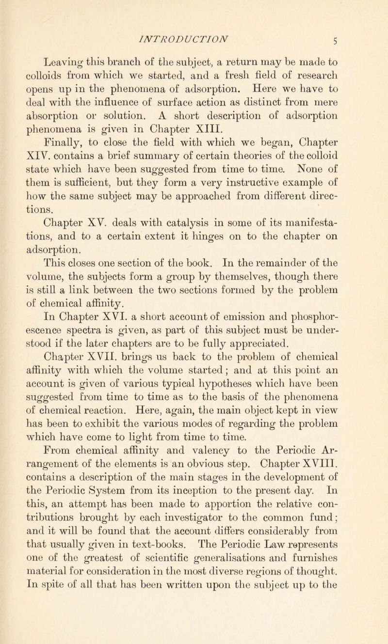 Leaving this branch of the subject, a return may be made to colloids from which we started, and a fresh field of research opens up in the phenomena of adsorption. Here we have to deal with the influence of surface action as distinct from mere absorption or solution. A short description of adsorption phenomena is given in Chapter XIII. Finally, to close the field with which we began, Chapter XIV. contains a brief summary of certain theories of the colloid state which have been suggested from time to time. None of them is sufficient, but they form a very instructive example of how the same subject may be approached from different direc¬ tions. Chapter XV. deals with catalysis in some of its manifesta¬ tions, and to a certain extent it hinges on to the chapter on adsorption. This closes one section of the book. In the remainder of the volume, the subjects form a group by themselves, though there is still a link between the two sections formed by the problem of chemical affinity. In Chapter XVI. a short account of emission and phosphor¬ escence spectra is given, as part of this subject must be under¬ stood if the later chapters are to be fully appreciated. Chapter XVII. brings us back to the problem of chemical affinity with which the volume started; and at this point an account is given of various typical hypotheses which have been suggested from time to time as to the basis of the phenomena of chemical reaction. Here, again, the main object kept in view has been to exhibit the various modes of regarding the problem which have come to light from time to time. From chemical affinity and valency to the Periodic Ar¬ rangement of the elements is an obvious step. Chapter XVIII. contains a description of the main stages in the development of the Periodic System from its inception to the present day. In this, an attempt has been made to apportion the relative con¬ tributions brought by each investigator to the common fund; and it will be found that the account differs considerably from that usually given in text-books. The Periodic Law represents one of the greatest of scientific generalisations and furnishes material for consideration in the most diverse regions of thought. In spite of all that has been written upon the subject up to the