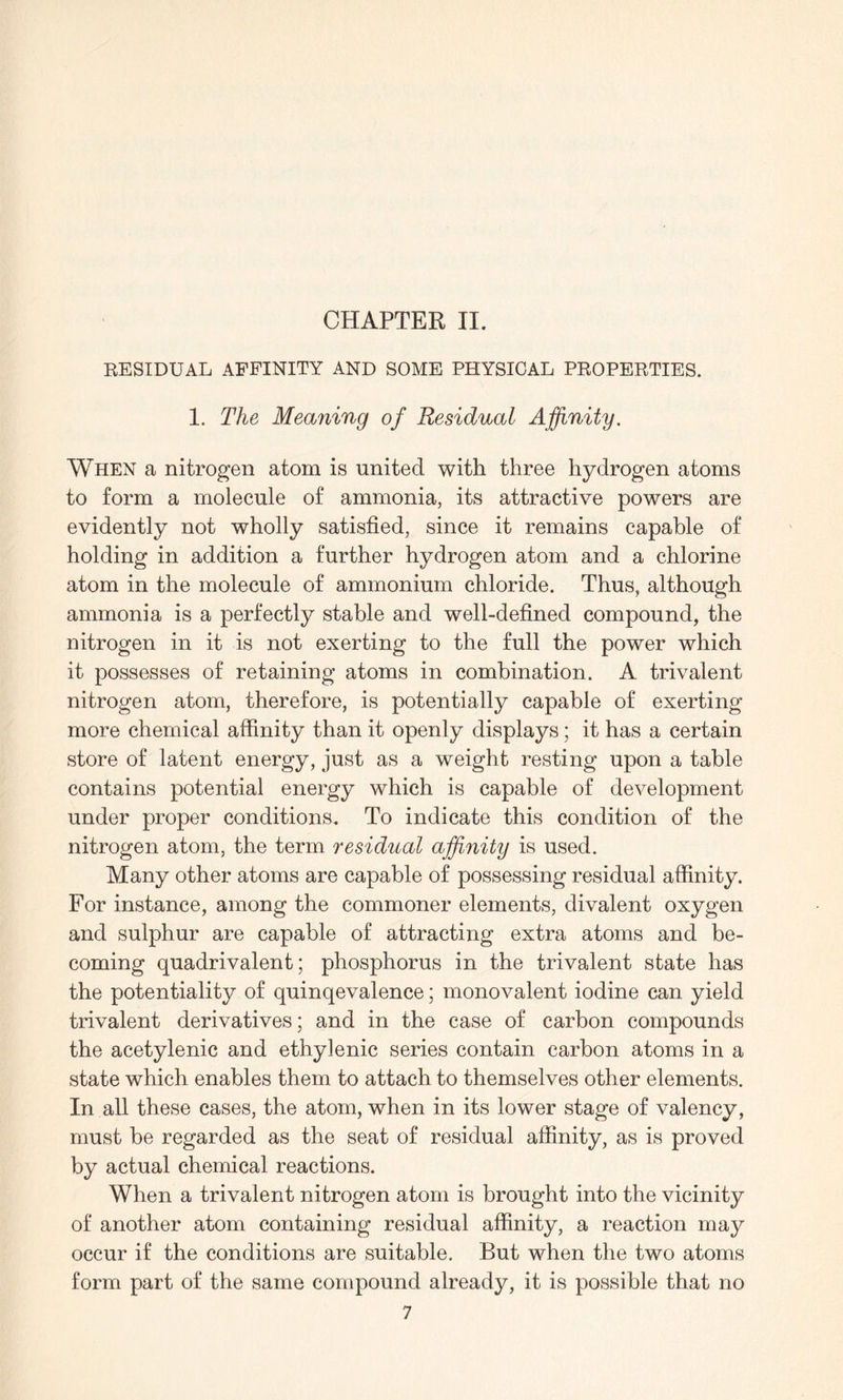 RESIDUAL AFFINITY AND SOME PHYSICAL PROPERTIES. 1. The Meaning of Residual Affinity. When a nitrogen atom is united with three hydrogen atoms to form a molecule of ammonia, its attractive powers are evidently not wholly satisfied, since it remains capable of holding in addition a further hydrogen atom and a chlorine atom in the molecule of ammonium chloride. Thus, although ammonia is a perfectly stable and well-defined compound, the nitrogen in it is not exerting to the full the power which it possesses of retaining atoms in combination. A trivalent nitrogen atom, therefore, is potentially capable of exerting more chemical affinity than it openly displays; it has a certain store of latent energy, just as a weight resting upon a table contains potential energy which is capable of development under proper conditions. To indicate this condition of the nitrogen atom, the term residual affinity is used. Many other atoms are capable of possessing residual affinity. For instance, among the commoner elements, divalent oxygen and sulphur are capable of attracting extra atoms and be¬ coming quadrivalent; phosphorus in the trivalent state has the potentiality of quinqevalence; monovalent iodine can yield trivalent derivatives; and in the case of carbon compounds the acetylenic and ethylenic series contain carbon atoms in a state which enables them to attach to themselves other elements. In all these cases, the atom, when in its lower stage of valency, must be regarded as the seat of residual affinity, as is proved by actual chemical reactions. When a trivalent nitrogen atom is brought into the vicinity of another atom containing residual affinity, a reaction may occur if the conditions are suitable. But when the two atoms form part of the same compound already, it is possible that no