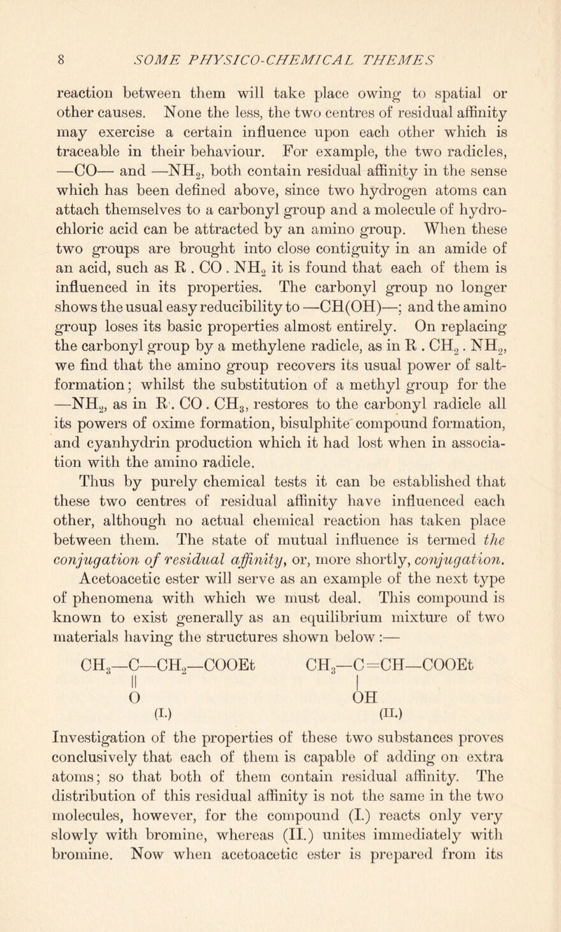 reaction between them will take place owing to spatial or other causes. None the less, the two centres of residual affinity may exercise a certain influence upon each other which is traceable in their behaviour. For example, the two radicles, -—CO—- and —NIL, both contain residual affinity in the sense which has been defined above, since two hydrogen atoms can attach themselves to a carbonyl group and a molecule of hydro¬ chloric acid can be attracted by an amino group. When these two groups are brought into close contiguity in an amide of an acid, such as R . CO. NH2 it is found that each of them is influenced in its properties. The carbonyl group no longer shows the usual easy reducibility to — CH(OH)—; and the amino group loses its basic properties almost entirely. On replacing the carbonyl group by a methylene radicle, as in R . CH2. NH2, we find that the amino group recovers its usual power of salt- formation ; whilst the substitution of a methyl group for the —NH2, as in R. CO. CHS, restores to the carbonyl radicle all its powers of oxime formation, bisulphite compound formation, and cyanhydrin production which it had lost when in associa¬ tion with the amino radicle. Thus by purely chemical tests it can be established that these two centres of residual affinity have influenced each other, although no actual chemical reaction has taken place between them. The state of mutual influence is termed the conjugation of residual affinity, or, more shortly, conjugation. Acetoacetic ester will serve as an example of the next type of phenomena with which we must deal. This compound is known to exist generally as an equilibrium mixture of two materials having the structures shown below:— CH3—C—CEh—COOEt CH'g—C =CH—COOEt II  I O OH (i.) (ii.) Investigation of the properties of these two substances proves conclusively that each of them is capable of adding on extra atoms; so that both of them contain residual affinity. The distribution of this residual affinity is not the same in the two molecules, however, for the compound (I.) reacts only very slowly with bromine, whereas (II.) unites immediately with bromine. Now when acetoacetic ester is prepared from its