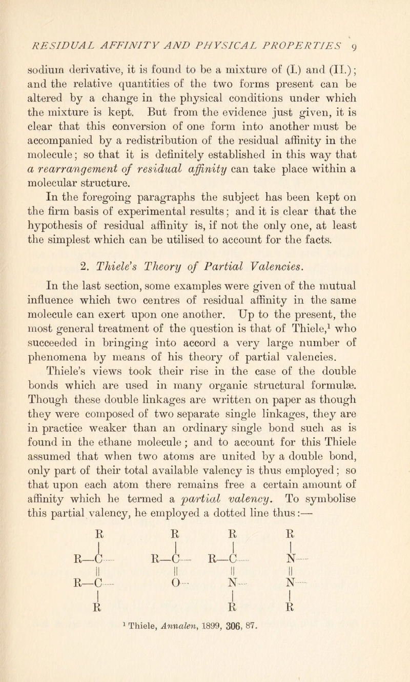 sodium derivative, it is found to be a mixture of (I.) and (IT.); and the relative quantities of the two forms present can be altered by a change in the physical conditions under which the mixture is kept. But from the evidence just given, it is clear that this conversion of one form into another must be accompanied by a redistribution of the residual affinity in the molecule; so that it is definitely established in this way that a rearrangement of residual affinity can take place within a molecular structure. In the foregoing paragraphs the subject has been kept on the firm basis of experimental results; and it is clear that the hypothesis of residual affinity is, if not the only one, at least the simplest which can be utilised to account for the facts. 2. Thiele's Theory of Partial Valencies. In the last section, some examples were given of the mutual influence which two centres of residual affinity in the same molecule can exert upon one another. Up to the present, the most general treatment of the question is that of Thiele,1 who succeeded in bringing into accord a very large number of phenomena by means of his theory of partial valencies. Thiele’s views took their rise in the case of the double bonds which are used in many organic structural formulae. Though these double linkages are written on paper as though they were composed of two separate single linkages, they are in practice weaker than an ordinary single bond such as is found in the ethane molecule ; and to account for this Thiele assumed that when two atoms are united by a double bond, only part of their total available valency is thus employed; so that upon each atom there remains free a certain amount of affinity which he termed a partial valency. To symbolise this partial valency, he employed a dotted line thus:— R R R R I 111 R—C R_C— R—C— N II II II II R—C O- N-~ N 1 Thiele, Annalen, 1899, 306, 87. I
