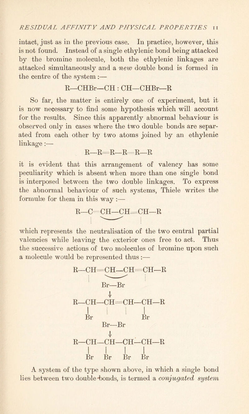 intact, just as in the previous case. In practice, however, this is not found. Instead of a single ethylenic bond being attacked by the bromine molecule, both the ethylenic linkages are attacked simultaneously and a new double bond is formed in the centre of the system :— R—CHBr—CH : CH—CHBr—R So far, the matter is entirely one of experiment, but it is now necessary to find some hypothesis which will account for the results. Since this apparently abnormal behaviour is observed only in cases where the two double bonds are separ¬ ated from each other by two atoms joined by an ethylenic linkage :— R—R=R—R=R—R it is evident that this arrangement of valency has some peculiarity which is absent when more than one single bond is interposed between the two double linkages. To express the abnormal behaviour of such systems, Thiele writes the formulas for them in this way :— R—0=CH—CH=CH—R which represents the neutralisation of the two central partial valencies while leaving the exterior ones free to act. Thus the successive actions of two molecules of bromine upon such a molecule would be represented thus :— R CH-CH—CEb =CH— Br—Br i CH—CH=CH- 1 : -CH—1 i : ; Br I Br Br—Br 1—CH—CH—CH- -CH—1 R Br Br Br Br A system of the type shown above, in which a single bond lies between two double bonds, is termed a conjugated system