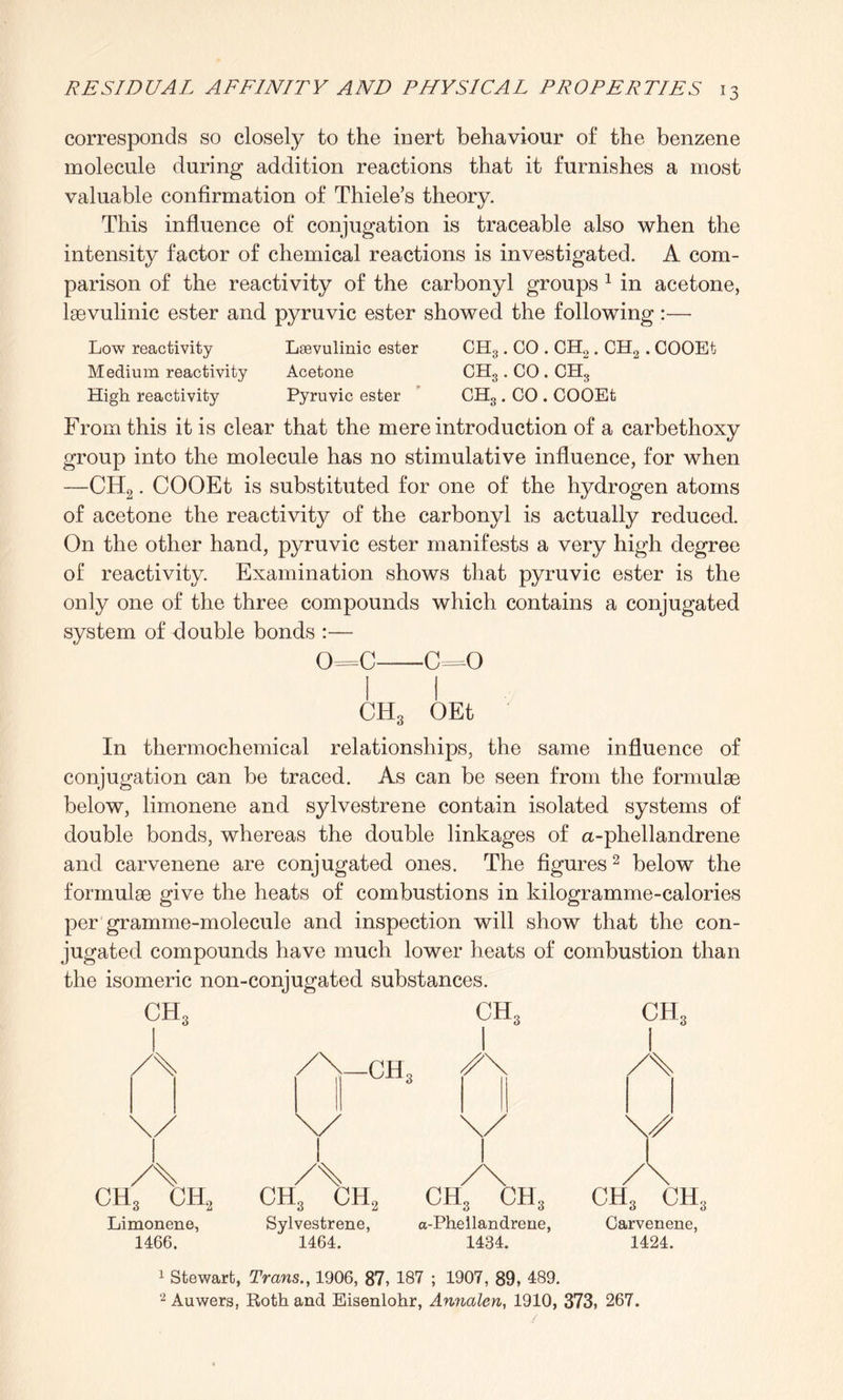 corresponds so closely to the inert behaviour of the benzene molecule during addition reactions that it furnishes a most valuable confirmation of Thiele’s theory. This influence of conjugation is traceable also when the intensity factor of chemical reactions is investigated. A com¬ parison of the reactivity of the carbonyl groups 1 in acetone, laevulinic ester and pyruvic ester showed the following:—• Low reactivity Laevulinic ester CH3. CO . CH2. CH2 . COOEt Medium reactivity Acetone CH3. CO. CH3 High reactivity Pyruvic ester CH3. CO . COOEt From this it is clear that the mere introduction of a carbethoxy group into the molecule has no stimulative influence, for when —CH2. COOEt is substituted for one of the hydrogen atoms of acetone the reactivity of the carbonyl is actually reduced. On the other hand, pyruvic ester manifests a very high degree of reactivity. Examination shows that pyruvic ester is the only one of the three compounds which contains a conjugated system of double bonds :— 0=C-C=0 1 1 CH3 OEt In thermochemical relationships, the same influence of conjugation can be traced. As can be seen from the formulae below, limonene and sylvestrene contain isolated systems of double bonds, whereas the double linkages of a-phellandrene and carvenene are conjugated ones. The figures2 below the formulae give the heats of combustions in kilogramme-calories per gramme-molecule and inspection will show that the con¬ jugated compounds have much lower heats of combustion than the isomeric non-conjugated substances. ch3 ch3 ch3 /\-ch3 \/ \/ \/ I Y A ch3 ch2 A ch3 ch2 1 /\ ch3 ch3 A ch3 ch Limonene, 1466. Sylvestrene, 1464. a-Phellandrene, 1434. Carvenene, 1424. 1 Stewart, Trans., 1906, 87, 187 ; 1907, 89, 489. 2 Auwers, Roth and Eisenlohr, Annalen, 1910, 373, 267.