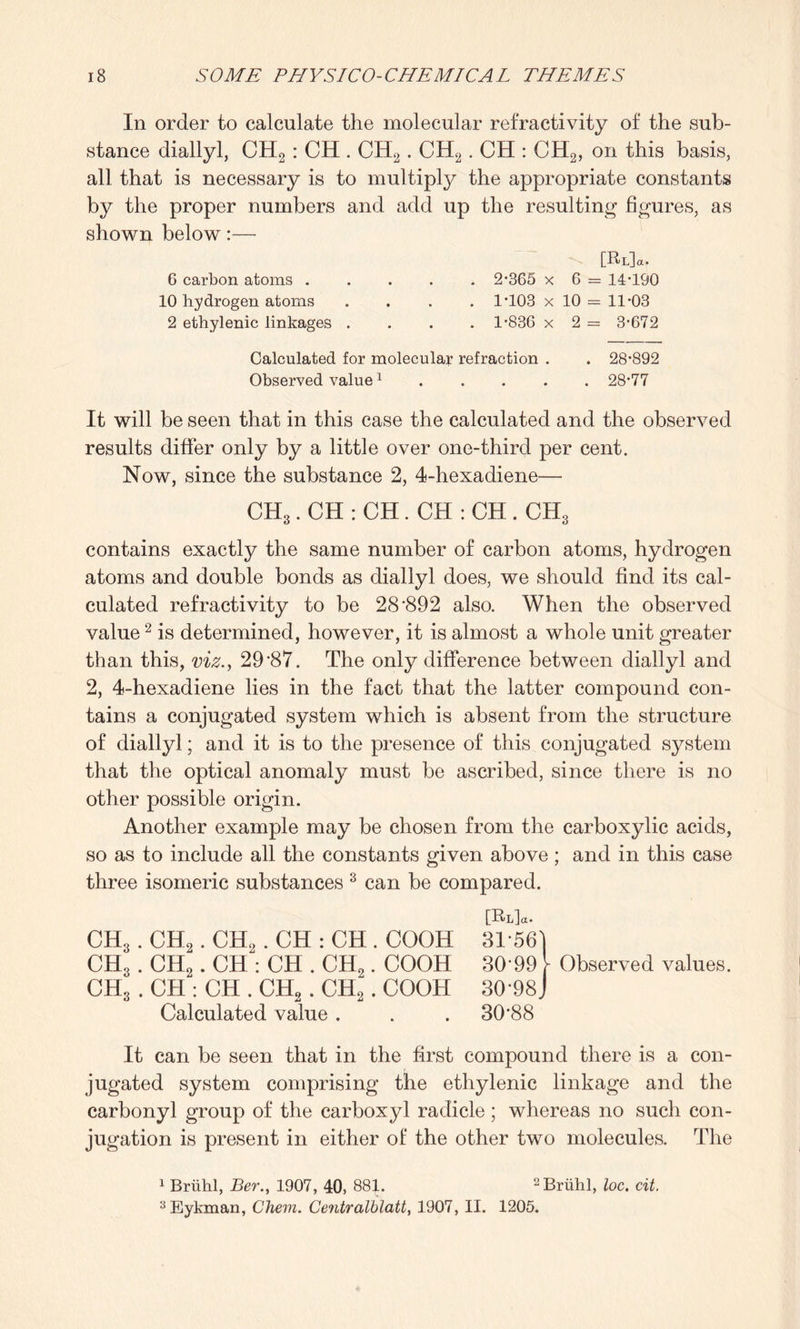 In order to calculate the molecular refractivity of the sub¬ stance diallyl, CH2 : CH . CH2. CH2. CH : CH2, on this basis, all that is necessary is to multiply the appropriate constants by the proper numbers and add up the resulting figures, as shown below:— [El]«. 6 carbon atoms. 2*365 x 6 = 14*190 10 hydrogen atoms .... 1*103 x 10 = 11*03 2 ethylenic linkages .... 1*836 x 2 = 3*672 Calculated for molecular refraction . . 28*892 Observed value1.28*77 It will be seen that in this case the calculated and the observed results differ only by a little over one-third per cent. Now, since the substance 2, 4-hexadiene— CH3. CH : CH. CH : CH . CH3 contains exactly the same number of carbon atoms, hydrogen atoms and double bonds as diallyl does, we should find its cal¬ culated refractivity to be 28*892 also. When the observed value2 is determined, however, it is almost a whole unit greater than this, viz., 29*87. The only difference between diallyl and 2, 4-hexadiene lies in the fact that the latter compound con¬ tains a conjugated system which is absent from the structure of diallyl; and it is to the presence of this conjugated system that the optical anomaly must be ascribed, since there is no other possible origin. Another example may be chosen from the carboxylic acids, so as to include all the constants given above ; and in this case three isomeric substances 3 can be compared. CH3. CH2. CH2. CH : CH . COOH 3156) CH3 . CH2. CH : CH . CH2. COOH 30*99 \ Observed values. CH3 . CH : CH . CH2. CH2. COOH 30*98J Calculated value . . . 30*88 It can be seen that in the first compound there is a con¬ jugated system comprising the ethylenic linkage and the carbonyl group of the carboxyl radicle ; whereas no such con¬ jugation is present in either of the other two molecules. The 1 Bruhl, Ber., 1907, 40, 881. 2Bruhl, loc. cit. 3Eykman, Chem. Centralblatt, 1907, II. 1205.