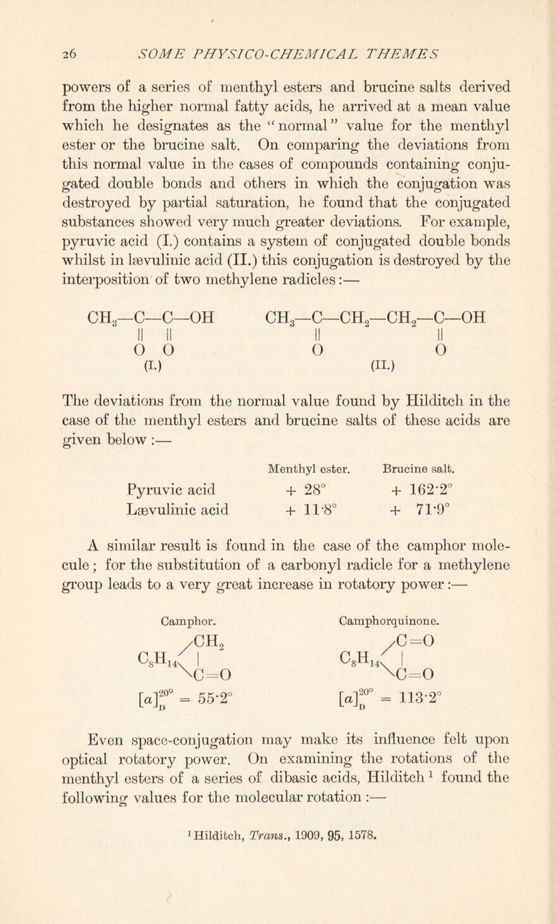 powers of a series of menthyl esters and brucine salts derived from the higher normal fatty acids, he arrived at a mean value which he designates as the “ normal ” value for the menthyl ester or the brucine salt. On comparing the deviations from this normal value in the cases of compounds containing conju¬ gated double bonds and others in which the conjugation was destroyed by partial saturation, he found that the conjugated substances showed very much greater deviations. For example, pyruvic acid (I.) contains a system of conjugated double bonds whilst in lsevulinic acid (II.) this conjugation is destroyed by the interposition of two methylene radicles :— CH3—C—C—OH I! II O O (i.) CH3—C—CH2—CH2—C—OH II II o o (II.) The deviations from the normal value found by Hilditch in the case of the menthyl esters and brucine salts of these acids are given below :— Menthyl ester. Brucine salt. Pyruvic acid +28° + 162'2° Lasvulinic acid +11*8° 4- 71 *9° A similar result is found in the case of the camphor mole¬ cule ; for the substitution of a carbonyl radicle for a methylene group leads to a very great increase in rotatory power:— csh14 Camphor. /CH2 =0 [a]20° = 55'2C L JDi Camphorquinone. c8h14 c=o c=o [a]20° = 113-2° L JD Even space-conjugation may make its influence felt upon optical rotatory power. On examining the rotations of the menthyl esters of a series of dibasic acids, Hilditch 1 found the following values for the molecular rotation :— 1 Hilditch, Trans., 1909, 95, 1578.