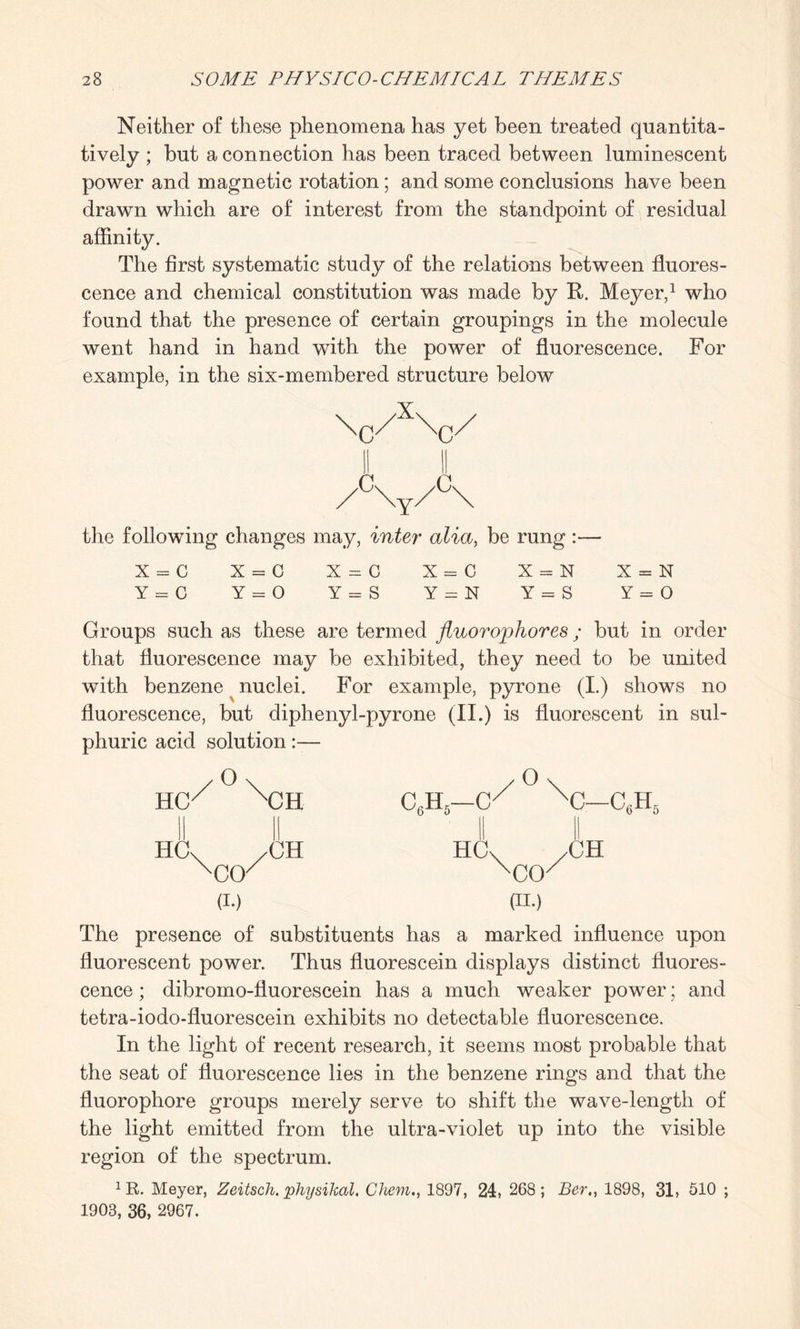 Neither of these phenomena has yet been treated quantita¬ tively ; but a connection has been traced between luminescent power and magnetic rotation ; and some conclusions have been drawn which are of interest from the standpoint of residual affinity. The first systematic study of the relations between fluores¬ cence and chemical constitution was made by R. Meyer,1 who found that the presence of certain groupings in the molecule went hand in hand with the power of fluorescence. For example, in the six-membered structure below \c/x\c/ AyA the following changes may, inter alia, be rung :— X = C X = C X = C X = C X = N X = N Y = 0 Y = 0 Y = S Y = N Y = S Y = 0 Groups such as these are termed fluorophores; but in order that fluorescence may be exhibited, they need to be united with benzene nuclei. For example, pyrone (I.) shows no fluorescence, but diphenyl-pyrone (II.) is fluorescent in sul¬ phuric acid solution:— HC HO O CO' (I.) CH •CH The presence of substituents has a marked influence upon fluorescent power. Thus fluorescein displays distinct fluores¬ cence ; dibromo-fluorescein has a much weaker power; and tetra-iodo-fluorescein exhibits no detectable fluorescence. In the light of recent research, it seems most probable that the seat of fluorescence lies in the benzene rings and that the fluorophore groups merely serve to shift the wave-length of the light emitted from the ultra-violet up into the visible region of the spectrum. 1 R. Meyer, Zeitsch. physikal. Chem., 1897, 24, 268; Ber1898, 31, 510 ; 1903, 36, 2967.