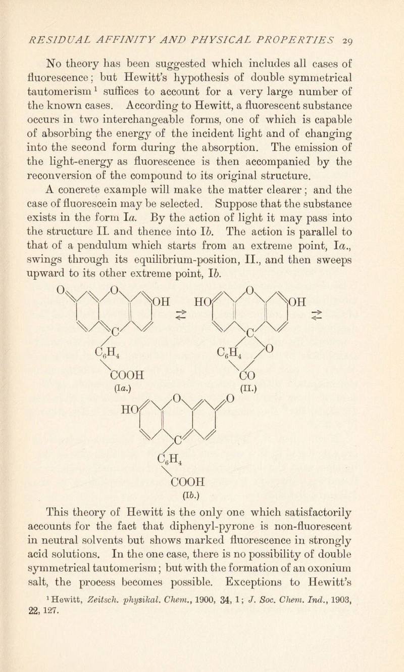 No theory has been suggested which includes all cases of fluorescence; but Hewitt’s hypothesis of double symmetrical tautomerism1 suffices to account for a very large number of the known cases. According to Hewitt, a fluorescent substance occurs in two interchangeable forms, one of which is capable of absorbing the energy of the incident light and of changing into the second form during the absorption. The emission of the light-energy as fluorescence is then accompanied by the reconversion of the compound to its original structure. A concrete example will make the matter clearer; and the case of fluorescein may be selected. Suppose that the substance exists in the form 1$. By the action of light it may pass into the structure II. and thence into lb. The action is parallel to that of a pendulum which starts from an extreme point, I a., swings through its equilibrium-position, II., and then sweeps upward to its other extreme point, lb. O Q OH HO O c c6h4 c6h4 >0 COOH (la.) HO O o CO (II.) V\/\^ C6H4 COOH (16.) OH This theory of Hewitt is the only one which satisfactorily accounts for the fact that diphenyl-pyrone is non-fluorescent in neutral solvents but shows marked fluorescence in strongly acid solutions. In the one case, there is no possibility of double symmetrical tautomerism; but with the formation of an oxonium salt, the process becomes possible. Exceptions to Hewitt’s Dewitt, Zeitsch. yhysikal. Chem., 1900, 34, 1; J. Soc. Chem. Inch, 1903, 22, 127.