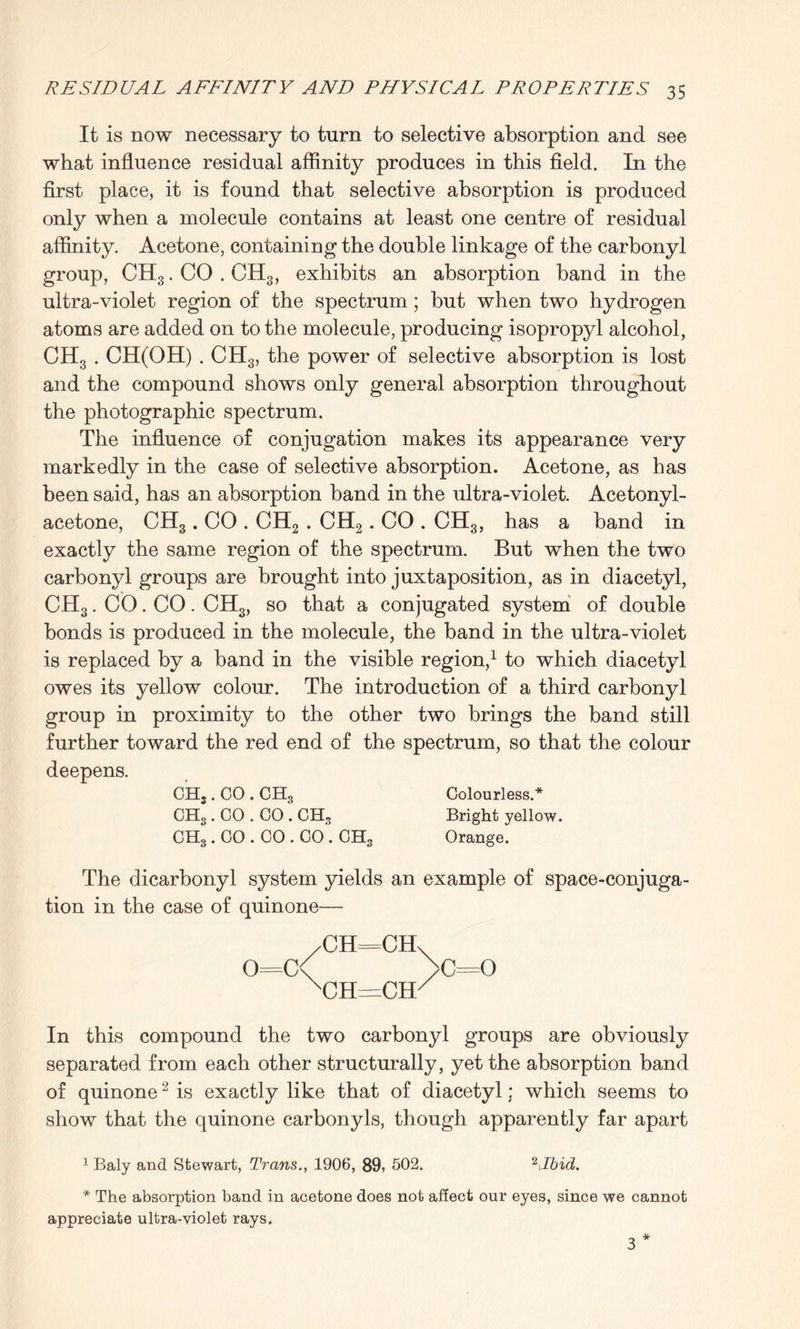 It is now necessary to turn to selective absorption and see what influence residual affinity produces in this field. In the first place, it is found that selective absorption is produced only when a molecule contains at least one centre of residual affinity. Acetone, containing the double linkage of the carbonyl group, CH3. CO . CH3, exhibits an absorption band in the ultra-violet region of the spectrum; but when two hydrogen atoms are added on to the molecule, producing isopropyl alcohol, CH3 . CH(OH) . CH3, the power of selective absorption is lost and the compound shows only general absorption throughout the photographic spectrum. The influence of conjugation makes its appearance very markedly in the case of selective absorption. Acetone, as has been said, has an absorption band in the ultra-violet. Acetonyl- acetone, CH3. CO . CH2 . CH2. CO . CH3, has a band in exactly the same region of the spectrum. But when the two carbonyl groups are brought into juxtaposition, as in diacetyl, CH3. CO. CO. CHS, so that a conjugated system of double bonds is produced in the molecule, the band in the ultra-violet is replaced by a band in the visible region,1 to which diacetyl owes its yellow colour. The introduction of a third carbonyl group in proximity to the other two brings the band still further toward the red end of the spectrum, so that the colour deepens. CHS. CO . CEL, Colourless.* CH3. CO . CO . CEL, Bright yellow. CHg. CO . CO . CO. CH3 Orange. The dicarbonyl system yields an example of space-conjuga¬ tion in the case of quinone— /CH===CH\ o=c< >c=o nch=chx In this compound the two carbonyl groups are obviously separated from each other structurally, yet the absorption band of quinone2 is exactly like that of diacetyl; which seems to show that the quinone carbonyls, though apparently far apart 1 Baly and Stewart, Trans., 1906, 89, 502. 2 Jbid. * The absorption band in acetone does not affect our eyes, since we cannot appreciate ultra-violet rays. 3