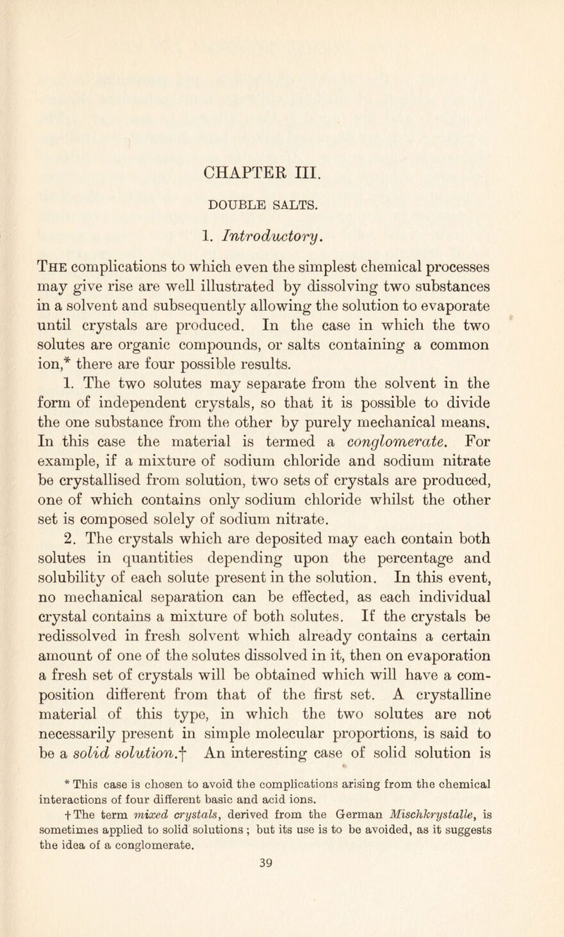 CHAPTER III. DOUBLE SALTS. 1. Introductory. The complications to which even the simplest chemical processes may give rise are well illustrated by dissolving two substances in a solvent and subsequently allowing the solution to evaporate until crystals are produced. In the case in which the two solutes are organic compounds, or salts containing a common ion,* there are four possible results. 1. The two solutes may separate from the solvent in the form of independent crystals, so that it is possible to divide the one substance from the other by purely mechanical means. In this case the material is termed a conglomerate. For example, if a mixture of sodium chloride and sodium nitrate be crystallised from solution, two sets of crystals are produced, one of which contains only sodium chloride whilst the other set is composed solely of sodium nitrate. 2. The crystals which are deposited may each contain both solutes in quantities depending upon the percentage and solubility of each solute present in the solution. In this event, no mechanical separation can be effected, as each individual crystal contains a mixture of both solutes. If the crystals be redissolved in fresh solvent which already contains a certain amount of one of the solutes dissolved in it, then on evaporation a fresh set of crystals will be obtained which will have a com¬ position different from that of the first set. A crystalline material of this type, in which the two solutes are not necessarily present in simple molecular proportions, is said to be a solid solution.j- An interesting case of solid solution is * This case is chosen to avoid the complications arising from the chemical interactions of four different basic and acid ions. fThe term mixed crystals, derived from the German Mischkrystalle, is sometimes applied to solid solutions ; but its use is to be avoided, as it suggests the idea of a conglomerate.