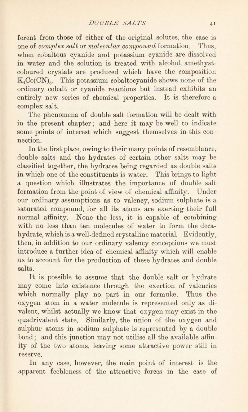 ferent from those of either of the original solutes, the case is one of complex salt or molecular compound formation. Thus, when cobaltous cyanide and potassium cyanide are dissolved in water and the solution is treated with alcohol, amethyst- coloured crystals are produced which have the composition K4Co(CN)6. This potassium cobaltocyanide shows none of the ordinary cobalt or cyanide reactions but instead exhibits an entirely new series of chemical properties. It is therefore a complex salt. The phenomena of double salt formation will be dealt with in the present chapter; and here it may be well to indicate some points of interest which suggest themselves in this con¬ nection. In the first place, owing to their many points of resemblance, double salts and the hydrates of certain other salts may be classified together, the hydrates being regarded as double salts in which one of the constituents is water. This brings to light a question which illustrates the importance of double salt formation from the point of view of chemical affinity. Under our ordinary assumptions as to valency, sodium sulphate is a saturated compound, for all its atoms are exerting their full normal affinity. None the less, it is capable of combining with no less than ten molecules of water to form the deca- hydrate, which is a well-defined crystalline material. Evidently, then, in addition to our ordinary valency conceptions we must introduce a further idea of chemical affinity which will enable us to account for the production of these hydrates and double salts. It is possible to assume that the double salt or hydrate may come into existence through the exertion of valencies which normally play no part in our formube. Thus the oxygen atom in a water molecule is represented only as di¬ valent, whilst actually we know that oxygen may exist in the quadrivalent state. Similarly, the union of the oxygen and sulphur atoms in sodium sulphate is represented by a double bond; and this junction may not utilise all the available affin¬ ity of the two atoms, leaving some attractive power still in reserve. In any case, however, the main point of interest is the apparent feebleness of the attractive forces in the case of