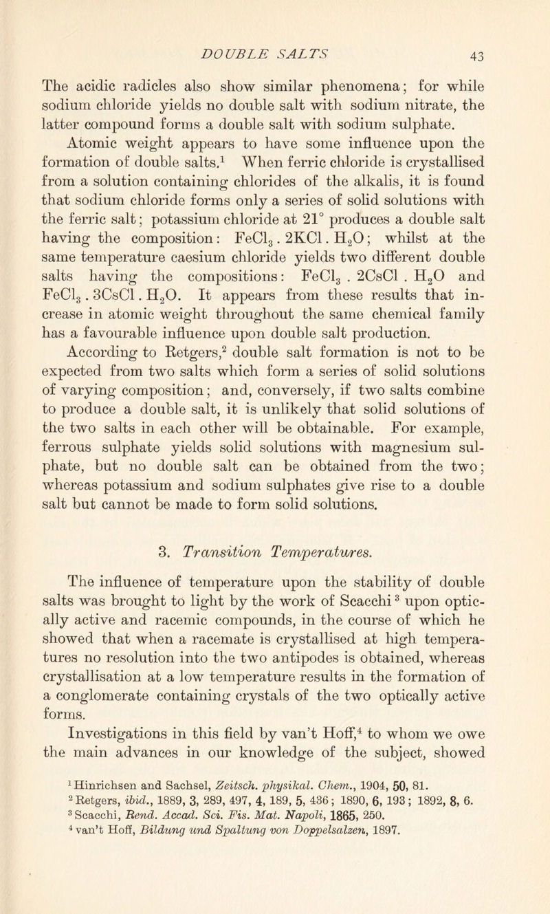 The acidic radicles also show similar phenomena; for while sodium chloride yields no double salt with sodium nitrate, the latter compound forms a double salt with sodium sulphate. Atomic weight appears to have some influence upon the formation of double salts.1 When ferric chloride is crystallised from a solution containing chlorides of the alkalis, it is found that sodium chloride forms only a series of solid solutions with the ferric salt; potassium chloride at 21° produces a double salt having the composition: FeCl3.2KC1. H20; whilst at the same temperature caesium chloride yields two different double salts having the compositions: FeCl3 . 2CsCl . H20 and FeCl3.3CsCl. H20. It appears from these results that in¬ crease in atomic weight throughout the same chemical family has a favourable influence upon double salt production. According to Retgers,2 double salt formation is not to be expected from two salts which form a series of solid solutions of varying composition; and, conversely, if two salts combine to produce a double salt, it is unlikely that solid solutions of the two salts in each other will be obtainable. For example, ferrous sulphate yields solid solutions with magnesium sul¬ phate, but no double salt can be obtained from the two; whereas potassium and sodium sulphates give rise to a double salt but cannot be made to form solid solutions. 3. Transition Temperatures. The influence of temperature upon the stability of double salts was brought to light by the work of Scacchi3 upon optic¬ ally active and racemic compounds, in the course of which he showed that when a racemate is crystallised at high tempera¬ tures no resolution into the two antipodes is obtained, whereas crystallisation at a low temperature results in the formation of a conglomerate containing crystals of the two optically active forms. Investigations in this field by van’t Hoff,4 to whom we owe the main advances in our knowledge of the subject, showed 1Hinrichsen and Sachsel, Zeitsch. physikal. Chem., 1904, 50, 81. 2 Retgers, ibid., 1889, 3, 289, 497, 4, 189, 5, 436; 1890, 6, 193; 1892, 8, 6. 3 Scacchi, Rend. Accad. Sci. Fis. Mat. Napoli, 1865, 250. 4 van’t Hoff, Bildung und Spaltung von Doppelsalzen, 1897.