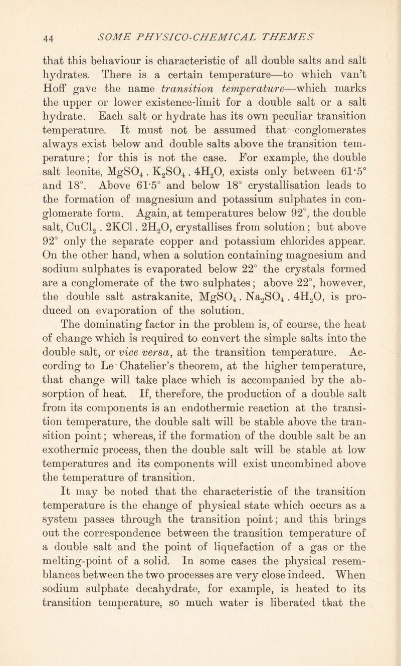 that this behaviour is characteristic of all double salts and salt hydrates. There is a certain temperature—to which van’t Hoff gave the name transition temperature—which marks the upper or lower existence-limit for a double salt or a salt hydrate. Each salt or hydrate has its own peculiar transition temperature. It must not be assumed that conglomerates always exist below and double salts above the transition tem¬ perature; for this is not the case. For example, the double salt leonite, MgS04 . K2S04.4H20, exists only between 61*5° and 18°. Above 61'5° and below 18° crystallisation leads to the formation of magnesium and potassium sulphates in con¬ glomerate form. Again, at temperatures below 92°, the double salt, CuCl2.2KC1.2H20, crystallises from solution; but above 92° only the separate copper and potassium chlorides appear. On the other hand, when a solution containing magnesium and sodium sulphates is evaporated below 22° the crystals formed are a conglomerate of the two sulphates; above 22°, however, the double salt astrakanite, MgS04. Na2S04.4H20, is pro¬ duced on evaporation of the solution. The dominating factor in the problem is, of course, the heat of change which is required to convert the simple salts into the double salt, or vice versa, at the transition temperature. Ac¬ cording to Le Chatelier’s theorem, at the higher temperature, that change will take place which is accompanied by the ab¬ sorption of heat. If, therefore, the production of a double salt from its components is an endothermic reaction at the transi¬ tion temperature, the double salt will be stable above the tran¬ sition point; whereas, if the formation of the double salt be an exothermic process, then the double salt will be stable at low temperatures and its components will exist uncombined above the temperature of transition. It may be noted that the characteristic of the transition temperature is the change of physical state which occurs as a system passes through the transition point; and this brings out the correspondence between the transition temperature of a double salt and the point of liquefaction of a gas or the melting-point of a solid. In some cases the physical resem¬ blances between the two processes are very close indeed. When sodium sulphate decahydrate, for example, is heated to its transition temperature, so much water is liberated that the