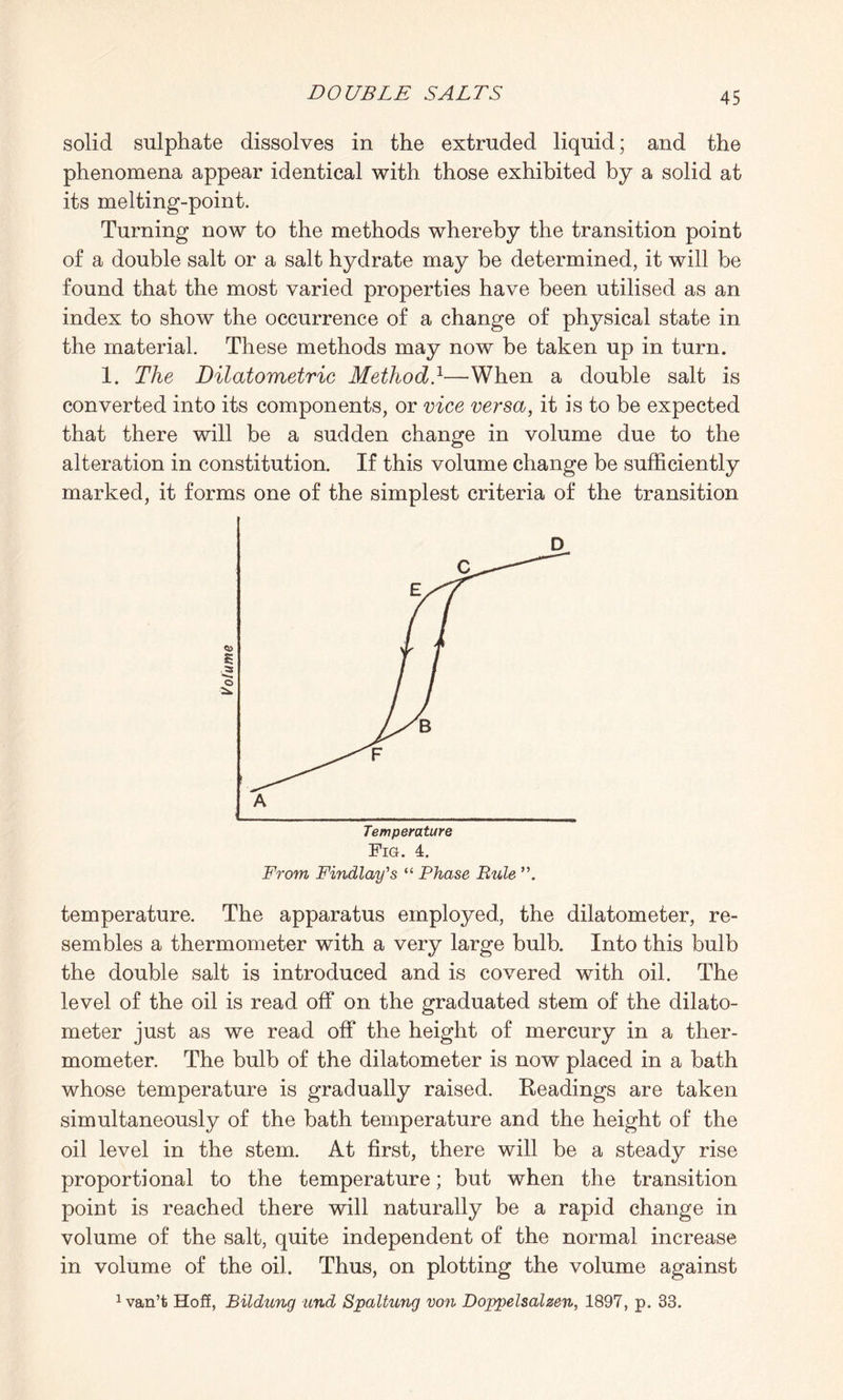 solid sulphate dissolves in the extruded liquid; and the phenomena appear identical with those exhibited by a solid at its melting-point. Turning now to the methods whereby the transition point of a double salt or a salt hydrate may be determined, it will be found that the most varied properties have been utilised as an index to show the occurrence of a change of physical state in the material. These methods may now be taken up in turn. 1. The Dilatometric Method}—When a double salt is converted into its components, or vice versa, it is to be expected that there will be a sudden change in volume due to the alteration in constitution. If this volume change be sufficiently marked, it forms one of the simplest criteria of the transition. temperature. The apparatus employed, the dilatometer, re¬ sembles a thermometer with a very large bulb. Into this bulb the double salt is introduced and is covered with oil. The level of the oil is read off on the graduated stem of the dilato¬ meter just as we read off the height of mercury in a ther¬ mometer. The bulb of the dilatometer is now placed in a bath whose temperature is gradually raised. Readings are taken simultaneously of the bath temperature and the height of the oil level in the stem. At first, there will be a steady rise proportional to the temperature; but when the transition point is reached there will naturally be a rapid change in volume of the salt, quite independent of the normal increase in volume of the oil. Thus, on plotting the volume against