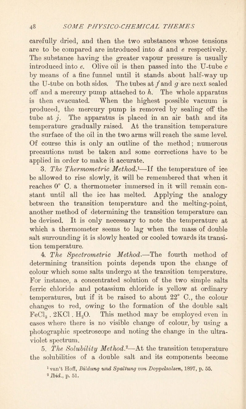 carefully dried, and then the two substances whose tensions are to be compared are introduced into d and e respectively. The substance having the greater vapour pressure is usually introduced into e. Olive oil is then passed into the U-tube c by means of a fine funnel until it stands about half-way up the U-tube on both sides. The tubes at / and g are next sealed off and a mercury pump attached to h. The whole apparatus is then evacuated. When the highest possible vacuum is produced, the mercury pump is removed by sealing off the tube at j. The apparatus is placed in an air bath and its temperature gradually raised. At the transition temperature the surface of the oil in the two arms will reach the same level. Of course this is only an outline of the method; numerous precautions must be taken and some corrections have to be applied in order to make it accurate. 3. The Thermometric Method}—If the temperature of ice be allowed to rise slowly, it will be remembered that when it reaches 0° C. a thermometer immersed in it will remain con¬ stant until all the ice has melted. Applying the analogy between the transition temperature and the melting-point, another method of determining the transition temperature can be devised. It is only necessary to note the temperature at which a thermometer seems to lag when the mass of double salt surrounding it is slowly heated or cooled towards its transi¬ tion temperature. 4. The Spectrometric Method.—The fourth method of determining transition points depends upon the change of colour which some salts undergo at the transition temperature. For instance, a concentrated solution of the two simple salts ferric chloride and potassium chloride is yellow at ordinary temperatures, but if it be raised to about 22° C., the colour changes to red, owing to the formation of the double salt FeCl3.2KC1. H20. This method may be employed even in cases where there is no visible change of colour, by using a photographic spectroscope and noting the change in the ultra¬ violet spectrum. 5. The Solubility Method.2—At the transition temperature the solubilities of a double salt and its components become 1 van’t Hoff, Bildung und Sjoaltung von. Doppelsalzen, 1897, p. 55. 2 Ibid., p. 51.