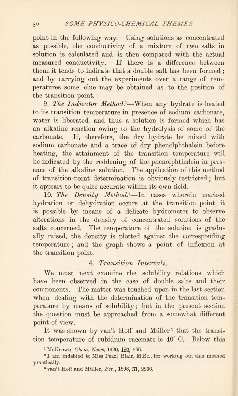 point in the following way. Using solutions as concentrated as possible, the conductivity of a mixture of two salts in solution is calculated and is then compared with the actual measured conductivity. If there is a difference between them, it tends to indicate that a double salt has been formed ; and by carrying out the experiments over a range of tem¬ peratures some clue may be obtained as to the position of the transition point. 9. The Indicator Method}—When any hydrate is heated to its transition temperature in presence of sodium carbonate, water is liberated, and thus a solution is formed which has an alkaline reaction owing to the hydrolysis of some of the carbonate. If, therefore, the dry hydrate be mixed with sodium carbonate and a trace of dry phenolphthalein before heating, the attainment of the transition temperature will be indicated by the reddening of the phenolphthalein in pres¬ ence of the alkaline solution. The application of this method of transition-point determination is obviously restricted; but it appears to be quite accurate within its own field. 10. The Density Method.2—In cases wherein marked hydration or dehydration occurs at the transition point, it is possible by means of a delicate hydrometer to observe alterations in the density of concentrated solutions of the salts concerned. The temperature of the solution is gradu¬ ally raised, the density is plotted against the corresponding temperature ; and the graph shows a point of inflexion at the transition point. 4. Transition Intervals. We must next examine the solubility relations which have been observed in the case of double salts and their components. The matter was touched upon in the last section when dealing with the determination of the transition tem¬ perature by means of solubility; but in the present section the question must be approached from a somewhat different point of view. It was shown by van’t Hoff and Muller3 that the transi¬ tion temperature of rubidium racemate is 40° C. Below this 1 McKeown, Chem. News, 1920, 120, 266. 21 am indebted to Miss Pearl Blair, M.Sc., for working out this method practically. 3 van’t Hoff and Muller, Ber,, 1898, 31, 2206.