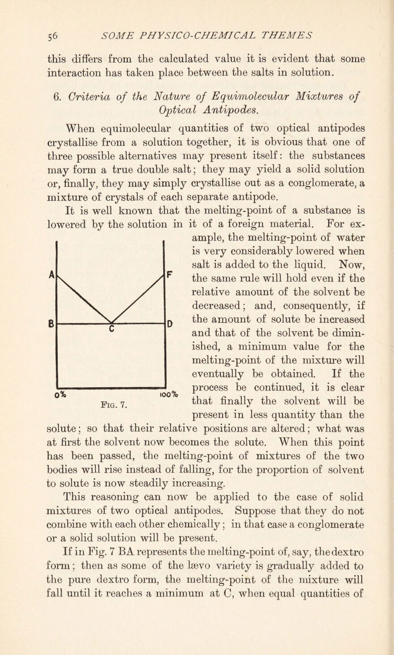this differs from the calculated value it is evident that some interaction has taken place between the salts in solution. 6. Criteria of the Nature of Equimolecular Mixtures of Optical Antipodes. When equimolecular quantities of two optical antipodes crystallise from a solution together, it is obvious that one of three possible alternatives may present itself: the substances may form a true double salt; they may yield a solid solution or, finally, they may simply crystallise out as a conglomerate, a mixture of crystals of each separate antipode. It is well known that the melting-point of a substance is lowered by the solution in it of a foreign material. For ex¬ ample, the melting-point of water is very considerably lowered when salt is added to the liquid. Now, the same rule will hold even if the relative amount of the solvent be decreased; and, consequently, if the amount of solute be increased and that of the solvent be dimin¬ ished, a minimum value for the melting-point of the mixture will eventually be obtained. If the process be continued, it is clear that finally the solvent will be present in less quantity than the solute; so that their relative positions are altered; what was at first the solvent now becomes the solute. When this point has been passed, the melting-point of mixtures of the two bodies will rise instead of falling, for the proportion of solvent to solute is now steadily increasing. This reasoning can now be applied to the case of solid mixtures of two optical antipodes. Suppose that they do not combine with each other chemically; in that case a conglomerate or a solid solution will be present. If in Fig. 7 BA represents the melting-point of, say, thedextro form; then as some of the lsevo variety is gradually added to the pure dextro form, the melting-point of the mixture will fall until it reaches a minimum at C, when equal quantities of o% too ‘ Fig. 7.