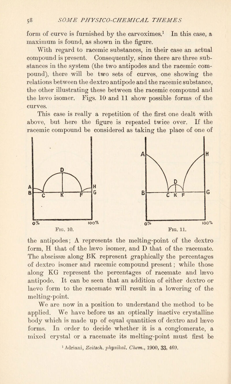 form of curve is furnished by the carvoximes.1 In this case, a maximum is found, as shown in the figure. With regard to racemic substances, in their case an actual compound is present. Consequently, since there are three sub¬ stances in the system (the two antipodes and the racemic com¬ pound), there will be two sets of curves, one showing the relations between the dextro antipode and the racemic substance, the other illustrating these between the racemic compound and the laevo isomer. Figs. 10 and 11 show possible forms of the curves. This case is really a repetition of the first one dealt with above, but here the figure is repeated twice over. If the racemic compound be considered as taking the place of one of the antipodes; A represents the melting-point of the dextro form, H that of the laevo isomer, and D that of the racemate. The abscissae along BK represent graphically the percentages of dextro isomer and racemic compound present; while those along KG represent the percentages of racemate and laevo antipode. It can be seen that an addition of either dextro or laevo form to the racemate will result in a lowering of the melting-point. We are now in a position to understand the method to be applied. We have before us an optically inactive crystalline body which is made up of equal quantities of dextro and laevo forms. In order to decide whether it is a conglomerate, a mixed crystal or a racemate its melting-point must first be 1 Adriani, Zeitsch. physikal. Chem., 1900, 33, 469.