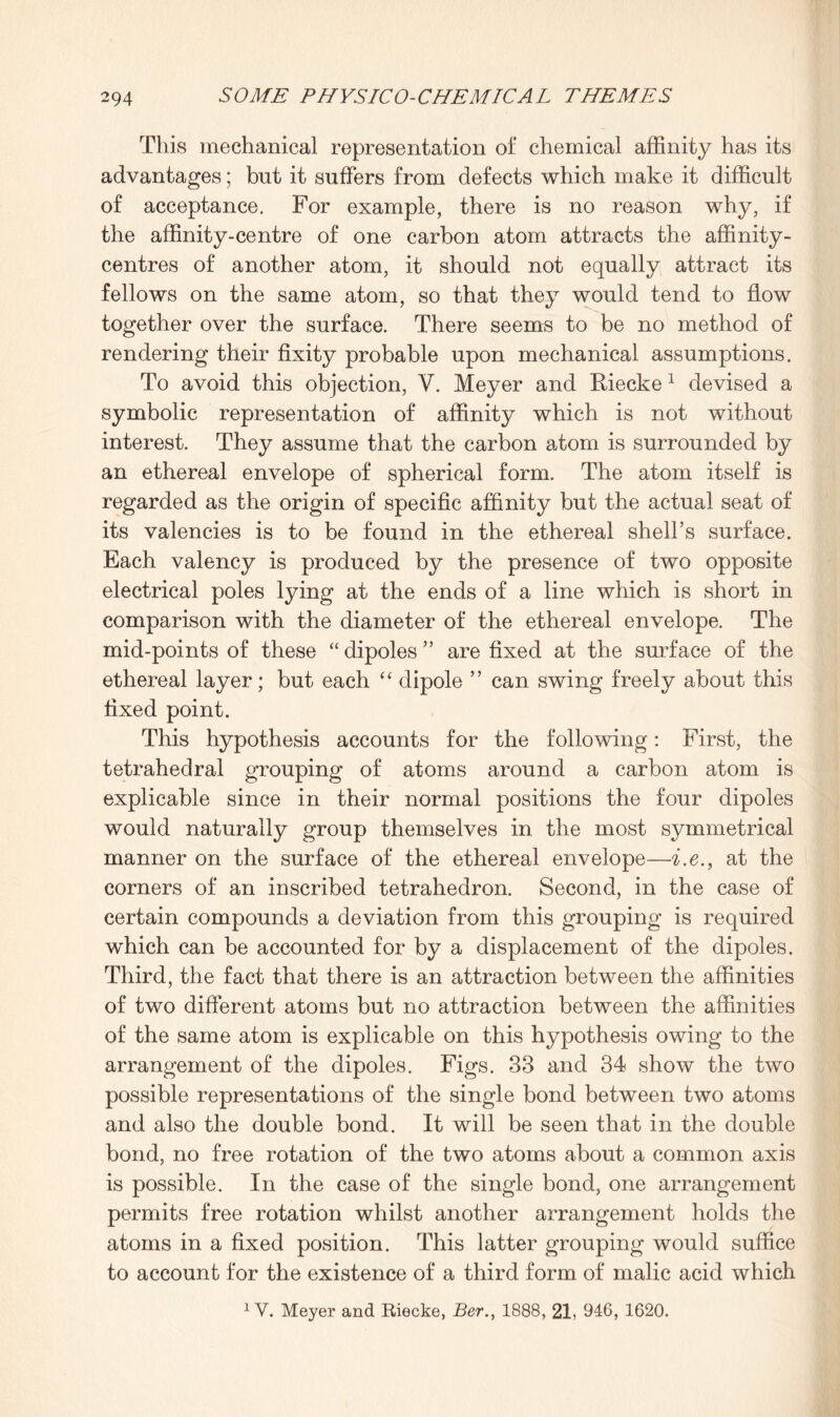This mechanical representation of chemical affinity has its advantages; but it suffers from defects which make it difficult of acceptance. For example, there is no reason why, if the affinity-centre of one carbon atom attracts the affinity- centres of another atom, it should not equally attract its fellows on the same atom, so that they would tend to flow together over the surface. There seems to be no method of rendering their fixity probable upon mechanical assumptions. To avoid this objection, V. Meyer and Riecke1 devised a symbolic representation of affinity which is not without interest. They assume that the carbon atom is surrounded by an ethereal envelope of spherical form. The atom itself is regarded as the origin of specific affinity but the actual seat of its valencies is to be found in the ethereal shell’s surface. Each valency is produced by the presence of two opposite electrical poles lying at the ends of a line which is short in comparison with the diameter of the ethereal envelope. The mid-points of these “ dipoles ” are fixed at the surface of the ethereal layer; but each “ dipole ” can swing freely about this fixed point. This hypothesis accounts for the following: First, the tetrahedral grouping of atoms around a carbon atom is explicable since in their normal positions the four dipoles would naturally group themselves in the most symmetrical manner on the surface of the ethereal envelope—i.e., at the corners of an inscribed tetrahedron. Second, in the case of certain compounds a deviation from this grouping is required which can be accounted for by a displacement of the dipoles. Third, the fact that there is an attraction between the affinities of two different atoms but no attraction between the affinities of the same atom is explicable on this hypothesis owing to the arrangement of the dipoles. Figs. 33 and 34 show the two possible representations of the single bond between two atoms and also the double bond. It will be seen that in the double bond, no free rotation of the two atoms about a common axis is possible. In the case of the single bond, one arrangement permits free rotation whilst another arrangement holds the atoms in a fixed position. This latter grouping would suffice to account for the existence of a third form of malic acid which 1 V. Meyer and Riecke, Ber., 1888, 21, 946, 1620.