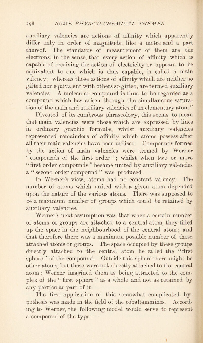 auxiliary valencies are actions of affinity which apparently differ only in order of magnitude, like a metre and a part thereof. The standards of measurement of them are the electrons, in the sense that every action of affinity which is capable of receiving the action of electricity or appears to be equivalent to one which is thus capable, is called a main valency; whereas those actions of affinity which are neither so gifted nor equivalent with others so gifted, are termed auxiliary valencies. A molecular compound is thus to be regarded as a compound which has arisen through the simultaneous satura¬ tion of the main and auxiliary valencies of an elementary atom.” Divested of its cumbrous phraseology, this seems to mean that main valencies were those which are expressed by lines in ordinary graphic formuhe, whilst auxiliary valencies represented remainders of affinity which atoms possess after all their main valencies have been utilised. Compounds formed by the action of main valencies were termed by Werner “ compounds of the first order ”; whilst when two or more “ first order compounds ” became united by auxiliary valencies a “ second order compound ” was produced. In Werners view, atoms had no constant valency. The number of atoms which united with a given atom depended upon the nature of the various atoms. There was supposed to be a maximum number of groups which could be retained by auxiliary valencies. Werners next assumption was that when a certain number of atoms or groups are attached to a central atom, they filled up the space in the neighbourhood of the central atom ; and that therefore there was a maximum possible number of these attached atoms or groups. The space occupied by these groups directly attached to the central atom he called the “first sphere ” of the compound. Outside this sphere there might be other atoms, but these were not directly attached to the central atom : Werner imagined them as being attracted to the com¬ plex of the “ first sphere as a whole and not as retained by any particular part of it. The first application of this somewhat complicated hy¬ pothesis was made in the field of the cobaltammines. Accord¬ ing to Werner, the following model would serve to represent a compound of the type:—