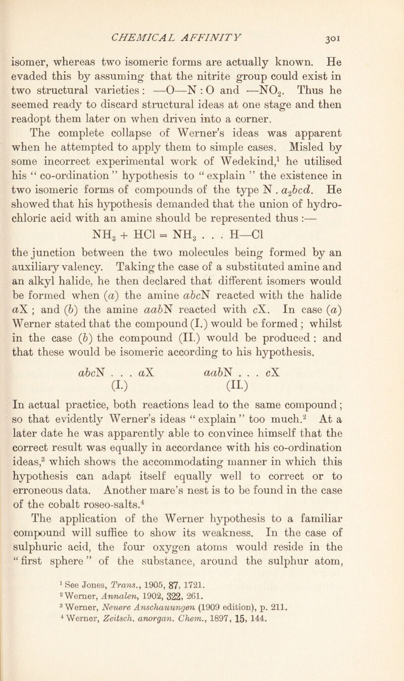 3QI isomer, whereas two isomeric forms are actually known. He evaded this by assuming that the nitrite group could exist in two structural varieties : —0—N : O and •—N02. Thus he seemed ready to discard structural ideas at one stage and then readopt them later on when driven into a corner. The complete collapse of Werner’s ideas was apparent when he attempted to apply them to simple cases. Misled by some incorrect experimental work of Wedekind,1 he utilised his “ co-ordination ” hypothesis to “ explain ” the existence in two isomeric forms of compounds of the type N . a2bcd. He showed that his hypothesis demanded that the union of hydro¬ chloric acid with an amine should be represented thus :— NH3 + HC1 = NH3 , . . H—Cl the junction between the two molecules being formed by an auxiliary valency. Taking the case of a substituted amine and an alkyl halide, he then declared that different isomers would be formed when (a) the amine abcX reacted with the halide aX ; and (b) the amine aabX reacted with cX. In case (a) Werner stated that the compound (I.) would be formed ; whilst in the case (b) the compound (II.) would be produced : and that these would be isomeric according to his hypothesis. abcN . . . aX aabX . . . cX (i.) (no In actual practice, both reactions lead to the same compound; so that evidently Werners ideas “explain” too much.’2 At a later date he was apparently able to convince himself that the correct result was equally in accordance with his co-ordination ideas,3 which shows the accommodating manner in which this hypothesis can adapt itself equally well to correct or to erroneous data. Another mare’s nest is to be found in the case of the cobalt roseo-salts.4 The application of the Werner hypothesis to a familiar compound will suffice to show its weakness. In the case of sulphuric acid, the four oxygen atoms would reside in the “ first sphere ” of the substance, around the sulphur atom, 1 See Jones, Trans., 1905, 87, 1721. 2 Werner, Annalen, 1902, 322, 261. 3 Werner, Neuere Anschauungen (1909 edition), p. 211. 4 Werner, Zeitsch. a?iorga?i. Chem., 1897, 15, 114.