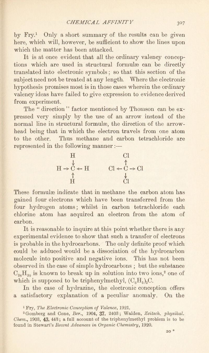 3°7 by Fry.1 Only a short summary of the results can be given here, which will, however, be sufficient to show the lines upon which the matter has been attacked. It is at once evident that all the ordinary valency concep¬ tions which are used in structural formula can be directly translated into electronic symbols; so that this section of the subject need not be treated at any length. Where the electronic hypothesis promises most is in those cases wherein the ordinary valency ideas have failed to give expression to evidence derived from experiment. The “ direction ” factor mentioned by Thomson can be ex¬ pressed very simply by the use of an arrow instead of the normal line in structural formulae, the direction of the arrow¬ head being that in which the electron travels from one atom to the other. Thus methane and carbon tetrachloride are represented in the following manner :— H \ H -> C H t H Cl Cl t c- I Cl Cl These formulae indicate that in methane the carbon atom has gained four electrons which have been transferred from the four hydrogen atoms; whilst in carbon tetrachloride each chlorine atom has acquired an electron from the atom of carbon. It is reasonable to inquire at this point whether there is any experimental evidence to show that such a transfer of electrons is probable in the hydrocarbons. The only definite proof which could be adduced would be a dissociation of the hydrocarbon molecule into positive and negative ions. This has not been observed in the case of simple hydrocarbons ; but the substance C38H30 is known to break up in solution into two ions,2 one of which is supposed to be triphenylmethyl, (C6H5)3C. In the case of hydrazine, the electronic conception offers a satisfactory explanation of a peculiar anomaly. On the 1 Fry, The Electronic Conception of Valence, 1921. 2Gomberg and Cone, Ber., 1904, 37, 2403; Walden, Zeitsch. physikal. Chem., 1903, 43, 443; a full account of the triphenylmethyl problem is to be found in Stewart’s Recent Advances in Organic Chemistry, 1920. * 20