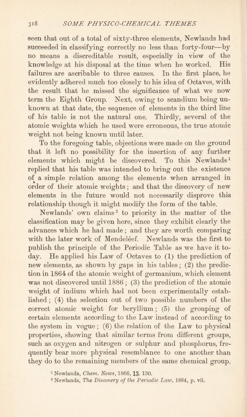 seen that out of a total of sixty-three elements, Newlands had succeeded in classifying correctly no less than forty-four—by no means a discreditable result, especially in view of the knowledge at his disposal at the time when he worked. His failures are ascribable to three causes. In the first place, he evidently adhered much too closely to his idea of Octaves, with the result that he missed the significance of what we now term the Eighth Group. Next, owing to scandium being un¬ known at that date, the sequence of elements in the third line of his table is not the natural one. Thirdly, several of the atomic weights which he used were erroneous, the true atomic weight not being known until later. To the foregoing table, objections were made on the ground that it left no possibility for the insertion of any further elements which might be discovered. To this Newlands1 replied that his table was intended to bring out the existence of a simple relation among the elements when arranged in order of their atomic weights; and that the discovery of new elements in the future would not necessarily disprove this relationship though it might modify the form of the table. Newlands’ own claims2 to priority in the matter of the classification may be given here, since they exhibit clearly the advances which he had made; and they are worth comparing with the later work of Mendeleef. Newlands was the first to publish the principle of the Periodic Table as we have it to¬ day. He applied his Law of Octaves to (1) the prediction of new elements, as shown by gaps in his tables; (2) the predic¬ tion in 1864 of the atomic weight of germanium, which element was not discovered until 1886 ; (3) the prediction of the atomic weight of indium which had not been experimentally estab¬ lished ; (4) the selection out of two possible numbers of the correct atomic weight for beryllium; (5) the grouping of certain elements according to the Law instead of according to the system in vogue; (6) the relation of the Law to physical properties, showing that similar terms from different groups, such as oxygen and nitrogen or sulphur and phosphorus, fre¬ quently bear more physical resemblance to one another than they do to the remaining members of the same chemical group. 1 Newlands, Chem. News, 1866, 13, 130. 2 Newlands, The Discovery of the Periodic Law, 1884, p. vii.