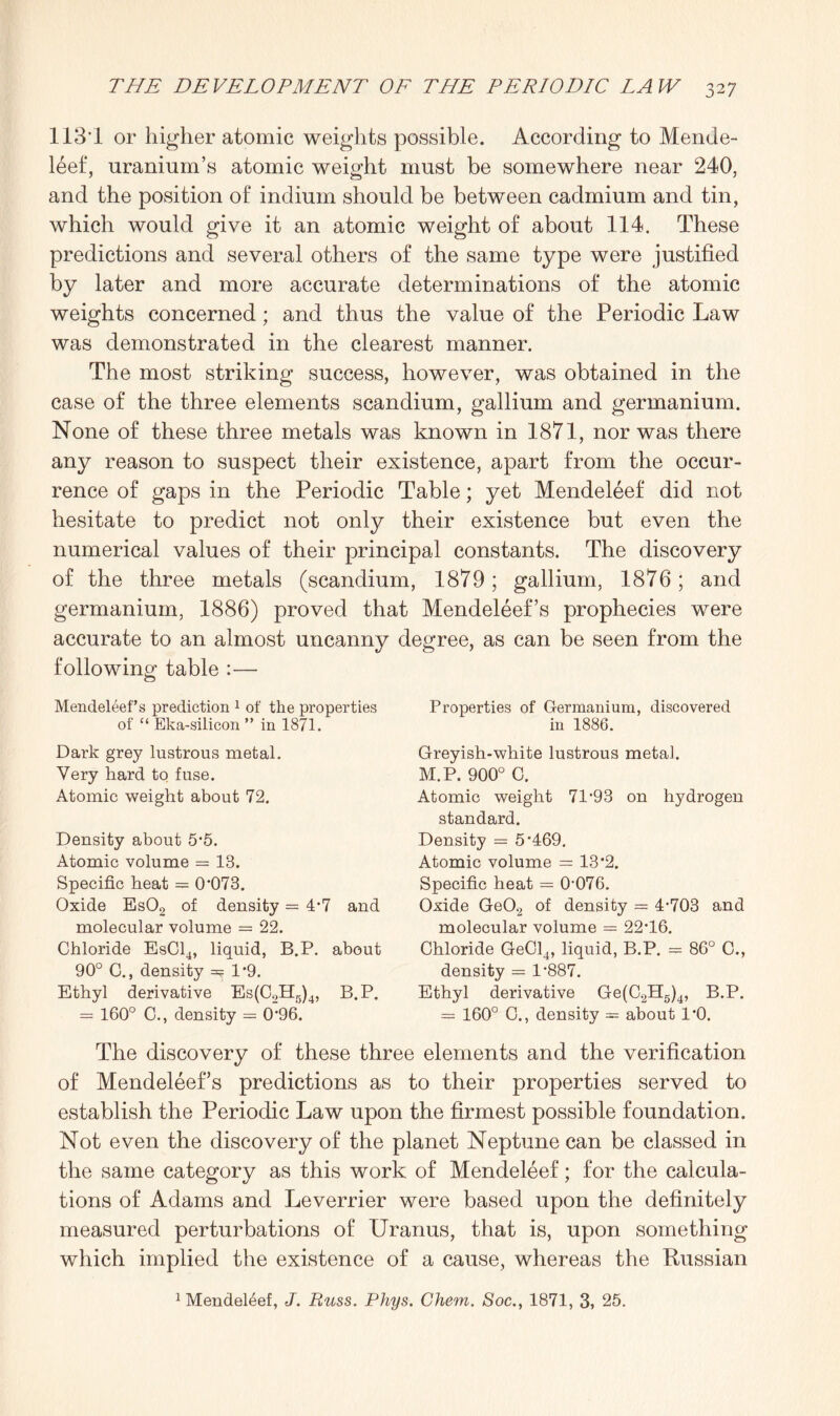 IIS’! or higher atomic weights possible. According to Mende¬ leef, uranium’s atomic weight must be somewhere near 240, and the position of indium should be between cadmium and tin, which would give it an atomic weight of about 114. These predictions and several others of the same type were justified by later and more accurate determinations of the atomic weights concerned; and thus the value of the Periodic Law was demonstrated in the clearest manner. The most striking success, however, was obtained in the case of the three elements scandium, gallium and germanium. None of these three metals was known in 1871, nor was there any reason to suspect their existence, apart from the occur¬ rence of gaps in the Periodic Table; yet Mendeleef did not hesitate to predict not only their existence but even the numerical values of their principal constants. The discovery of the three metals (scandium, 1879; gallium, 1876; and germanium, 1886) proved that Mendeleef’s prophecies were accurate to an almost uncanny degree, as can be seen from the following table :— Mendeleef’s prediction 1 of the properties of “ Eka-silicon ” in 1871. Dark grey lustrous metal. Very hard to fuse. Atomic weight about 72. Density about 5*5. Atomic volume = 18. Specific heat = 0*073. Oxide Es02 of density = 4*7 and molecular volume = 22. Chloride EsC14, liquid, B.P. about 90° C., density =? 1*9. Ethyl derivative Es(C2H5)4, B.P. = 160° C., density = 0*96. Properties of Germanium, discovered in 1886. Greyish-white lustrous metal. M.P. 900° C. Atomic weight 71*93 on hydrogen standard. Density = 5*469. Atomic volume = 13*2. Specific heat = 0*076. Oxide Ge02 of density = 4*703 and molecular volume = 22*16. Chloride GeCl4, liquid, B.P. — 86° C., density = 1*887. Ethyl derivative Ge(C2H5)4, B.P. = 160° G., density 3= about 1*0. The discovery of these three elements and the verification of Mendeleef’s predictions as to their properties served to establish the Periodic Law upon the firmest possible foundation. Not even the discovery of the planet Neptune can be classed in the same category as this work of Mendeleef; for the calcula¬ tions of Adams and Leverrier were based upon the definitely measured perturbations of Uranus, that is, upon something which implied the existence of a cause, whereas the Russian 1 Mendeleef, J. Rtiss. Phys. Chem. Soc., 1871, 3, 25.