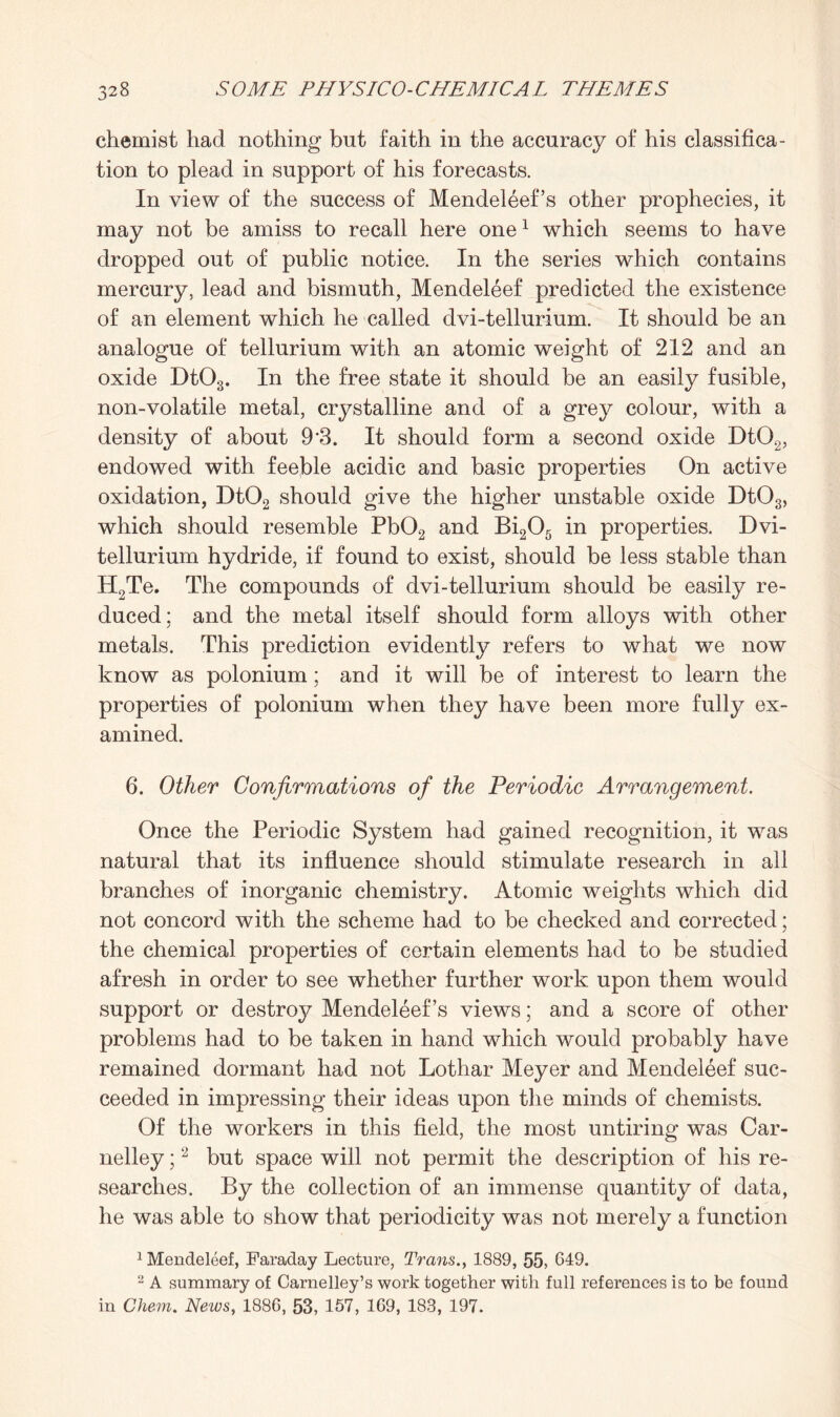 chemist had nothing but faith in the accuracy of his classifica¬ tion to plead in support of his forecasts. In view of the success of Mendeleef’s other prophecies, it may not be amiss to recall here one1 which seems to have dropped out of public notice. In the series which contains mercury, lead and bismuth, Mendeleef predicted the existence of an element which he called dvi-tellurium. It should be an analogue of tellurium with an atomic weight of 212 and an oxide Dt03. In the free state it should be an easily fusible, non-volatile metal, crystalline and of a grey colour, with a density of about 9’3. It should form a second oxide Dt02, endowed with feeble acidic and basic properties On active oxidation, Dt02 should give the higher unstable oxide Dt03, which should resemble Pb02 and Bi205 in properties. Dvi- tellurium hydride, if found to exist, should be less stable than H2Te. The compounds of dvi-tellurium should be easily re¬ duced: and the metal itself should form alloys with other metals. This prediction evidently refers to what we now know as polonium; and it will be of interest to learn the properties of polonium when they have been more fully ex¬ amined. 6. Other Confirmations of the Periodic Arrangement. Once the Periodic System had gained recognition, it was natural that its influence should stimulate research in all branches of inorganic chemistry. Atomic weights which did not concord with the scheme had to be checked and corrected; the chemical properties of certain elements had to be studied afresh in order to see whether further work upon them would support or destroy Mendeleef’s views; and a score of other problems had to be taken in hand which would probably have remained dormant had not Lothar Meyer and Mendeleef suc¬ ceeded in impressing their ideas upon the minds of chemists. Of the workers in this field, the most untiring was Car- nelley;2 but space will not permit the description of his re¬ searches. By the collection of an immense quantity of data, he was able to show that periodicity was not merely a function 1 Mendeleef, Faraday Lecture, Trans., 1889, 55, 649. 2 A summary of Carnelley’s work together with full references is to be found in Chem. News, 1886, 53, 157, 169, 188, 197.