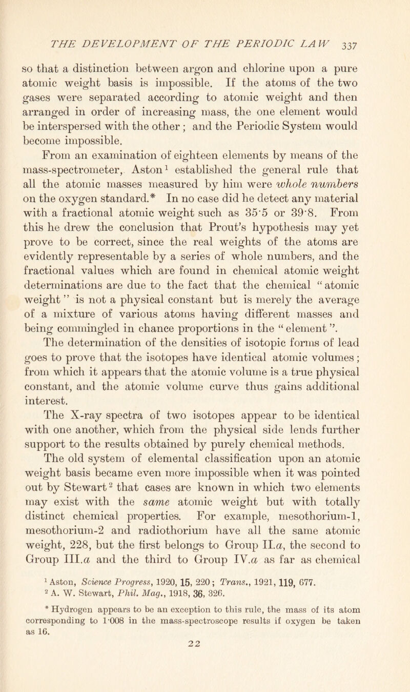 so that a distinction between argon and chlorine upon a pure atomic weight basis is impossible. If the atoms of the two gases were separated according to atomic weight and then arranged in order of increasing mass, the one element would be interspersed with the other ; and the Periodic System would become impossible. From an examination of eighteen elements by means of the mass-spectrometer, Aston1 established the general rule that all the atomic masses measured by him were whole numbers on the oxygen standard.* In no case did he detect any material with a fractional atomic weight such as 35'5 or 39'8. From this he drew the conclusion that Prout’s hypothesis may yet prove to be correct, since the real weights of the atoms are evidently representable by a series of whole numbers, and the fractional values which are found in chemical atomic weight determinations are due to the fact that the chemical “ atomic weight ” is not a physical constant but is merely the average of a mixture of various atoms having different masses and being commingled in chance proportions in the “ element ”. The determination of the densities of isotopic forms of lead goes to prove that the isotopes have identical atomic volumes; from which it appears that the atomic volume is a true physical constant, and the atomic volume curve thus gains additional interest. The X-ray spectra of two isotopes appear to be identical with one another, which from the physical side lends further support to the results obtained by purely chemical methods. The old system of elemental classification upon an atomic weight basis became even more impossible when it was pointed out by Stewart2 that cases are known in which two elements may exist with the same atomic weight but with totally distinct chemical properties. For example, mesothorium-I, mesothorium-2 and radiothorium have all the same atomic weight, 228, but the first belongs to Group II.a, the second to Group III.a and the third to Group IV.& as far as chemical 1 Aston, Science Progress, 1920, 15, 220; Trans., 1921, 119, 677. 2 A. W. Stewart, Phil. Mag., 1918, 36, 326. * Hydrogen appears to be an exception to this rule, the mass of its atom corresponding to 1-008 in the mass-spectroscope results if oxygen be taken as 16. 22