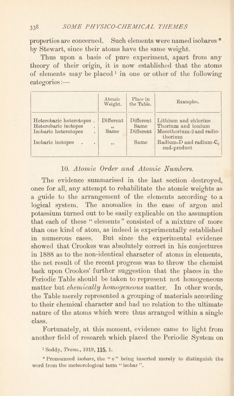 properties are concerned. Such elements were named isobares * by Stewart, since their atoms have the same weight. Thus upon a basis of pure experiment, apart from any theory of their origin, it is now established that the atoms of elements may be placed 1 in one or other of the following categories:— Atomic Weight. Place in the Table. Examples. Heterobaric heterotopes . Heterobaric isotopes Isobaric heterotopes Isobaric isotopes Different 19 Same ) 5 Different Same Different Same Lithium and chlorine Thorium and ionium Mesothorium-2 and radio¬ thorium Radium-D and radium-C2 end-product 10. Atomic Order and Atomic Numbers. The evidence summarised in the last section destroyed, once for all, any attempt to rehabilitate the atomic weights as a guide to the arrangement of the elements according to a logical system. The anomalies in the case of argon and potassium turned out to be easily explicable on the assumption that each of these “ elements ” consisted of a mixture of more than one kind of atom, as indeed is experimentally established in numerous cases. But since the experimental evidence showed that Crookes was absolutely correct in his conjectures in 1888 as to the non-identical character of atoms in elements, the net result of the recent progress was to throw the chemist back upon Crookes’ further suggestion that the places in the Periodic Table should be taken to represent not homogeneous matter but chemically homogeneous matter. In other words, the Table merely represented a grouping of materials according to their chemical character and had no relation to the ultimate nature of the atoms which were thus arranged within a single class. Fortunately, at this moment, evidence came to light from another field of research which placed the Periodic System on 1 Soddy, Trans., 1919, 115, 1. * Pronounced isobars, the “e” being inserted merely to distinguish the word from the meteorological term “ isobar ”.